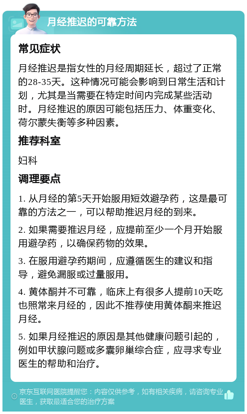 月经推迟的可靠方法 常见症状 月经推迟是指女性的月经周期延长，超过了正常的28-35天。这种情况可能会影响到日常生活和计划，尤其是当需要在特定时间内完成某些活动时。月经推迟的原因可能包括压力、体重变化、荷尔蒙失衡等多种因素。 推荐科室 妇科 调理要点 1. 从月经的第5天开始服用短效避孕药，这是最可靠的方法之一，可以帮助推迟月经的到来。 2. 如果需要推迟月经，应提前至少一个月开始服用避孕药，以确保药物的效果。 3. 在服用避孕药期间，应遵循医生的建议和指导，避免漏服或过量服用。 4. 黄体酮并不可靠，临床上有很多人提前10天吃也照常来月经的，因此不推荐使用黄体酮来推迟月经。 5. 如果月经推迟的原因是其他健康问题引起的，例如甲状腺问题或多囊卵巢综合症，应寻求专业医生的帮助和治疗。