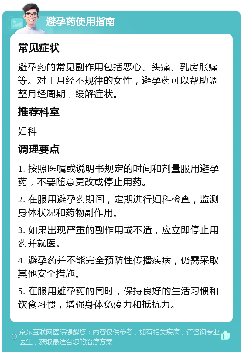 避孕药使用指南 常见症状 避孕药的常见副作用包括恶心、头痛、乳房胀痛等。对于月经不规律的女性，避孕药可以帮助调整月经周期，缓解症状。 推荐科室 妇科 调理要点 1. 按照医嘱或说明书规定的时间和剂量服用避孕药，不要随意更改或停止用药。 2. 在服用避孕药期间，定期进行妇科检查，监测身体状况和药物副作用。 3. 如果出现严重的副作用或不适，应立即停止用药并就医。 4. 避孕药并不能完全预防性传播疾病，仍需采取其他安全措施。 5. 在服用避孕药的同时，保持良好的生活习惯和饮食习惯，增强身体免疫力和抵抗力。