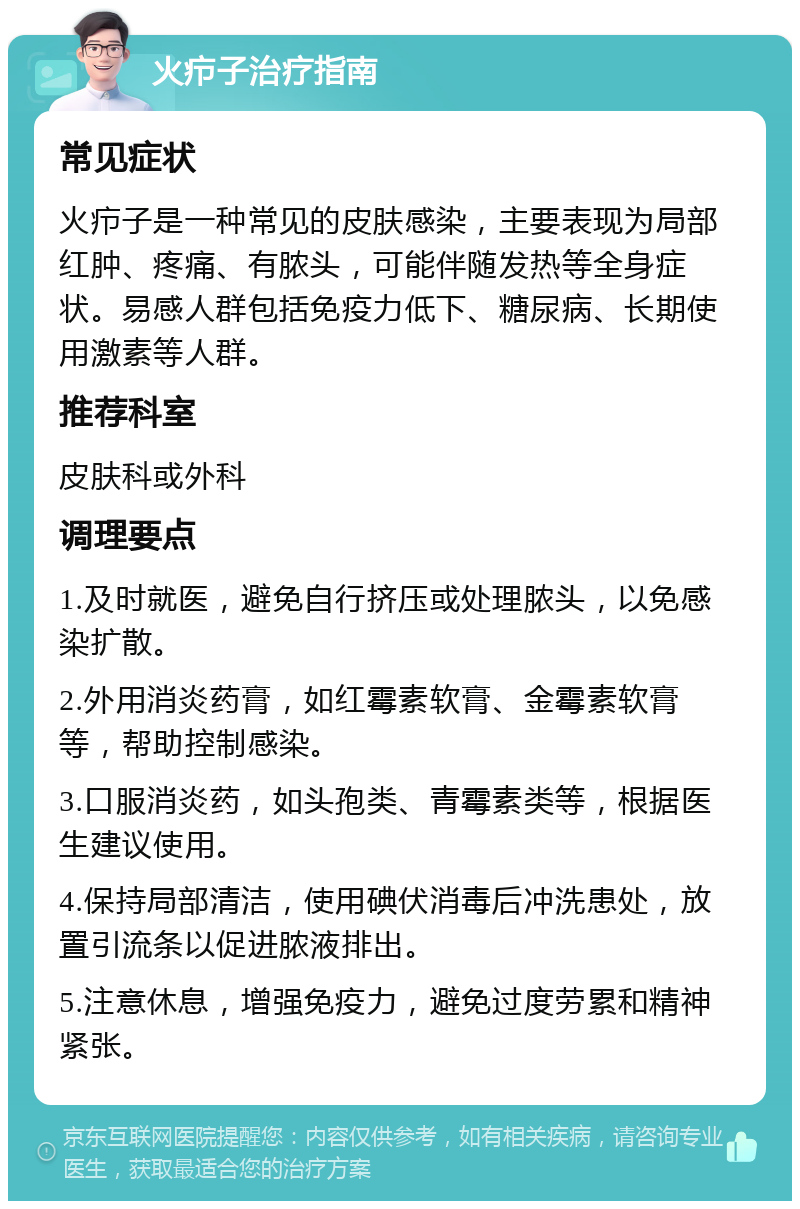 火疖子治疗指南 常见症状 火疖子是一种常见的皮肤感染，主要表现为局部红肿、疼痛、有脓头，可能伴随发热等全身症状。易感人群包括免疫力低下、糖尿病、长期使用激素等人群。 推荐科室 皮肤科或外科 调理要点 1.及时就医，避免自行挤压或处理脓头，以免感染扩散。 2.外用消炎药膏，如红霉素软膏、金霉素软膏等，帮助控制感染。 3.口服消炎药，如头孢类、青霉素类等，根据医生建议使用。 4.保持局部清洁，使用碘伏消毒后冲洗患处，放置引流条以促进脓液排出。 5.注意休息，增强免疫力，避免过度劳累和精神紧张。