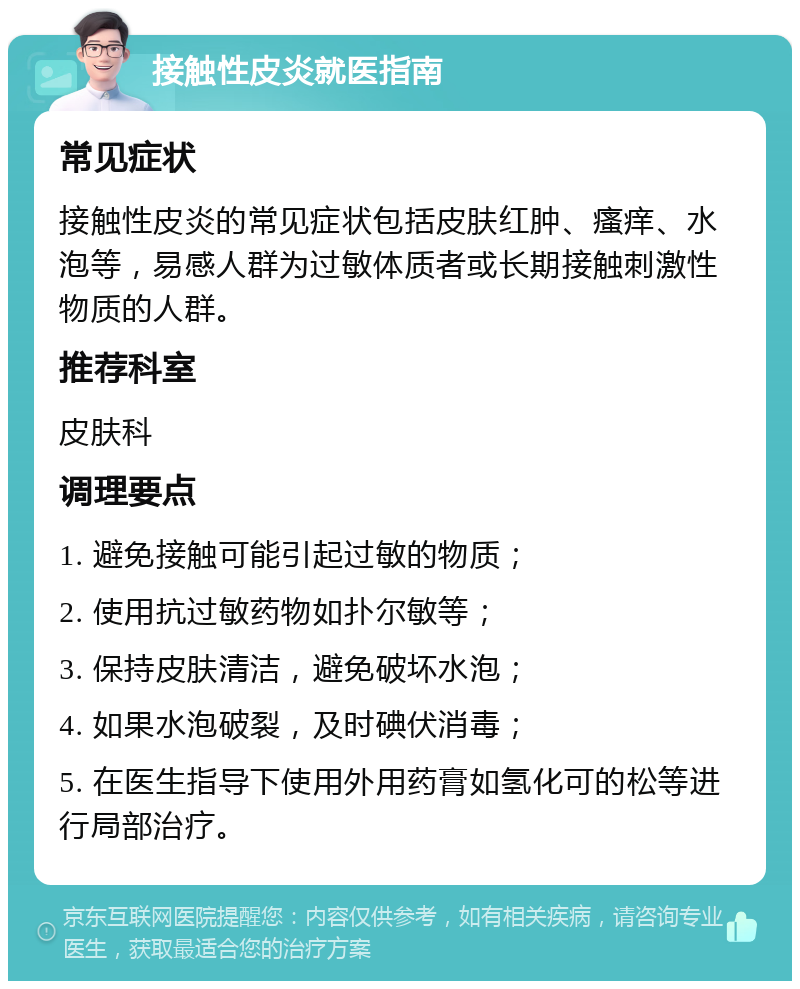 接触性皮炎就医指南 常见症状 接触性皮炎的常见症状包括皮肤红肿、瘙痒、水泡等，易感人群为过敏体质者或长期接触刺激性物质的人群。 推荐科室 皮肤科 调理要点 1. 避免接触可能引起过敏的物质； 2. 使用抗过敏药物如扑尔敏等； 3. 保持皮肤清洁，避免破坏水泡； 4. 如果水泡破裂，及时碘伏消毒； 5. 在医生指导下使用外用药膏如氢化可的松等进行局部治疗。