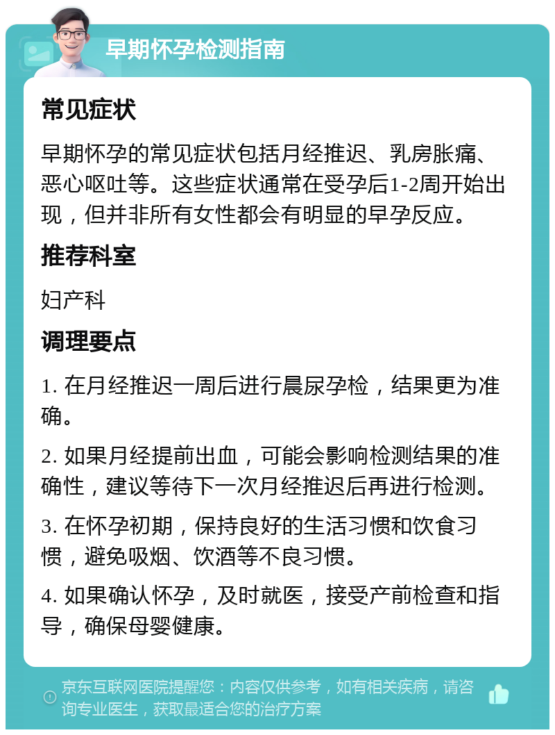 早期怀孕检测指南 常见症状 早期怀孕的常见症状包括月经推迟、乳房胀痛、恶心呕吐等。这些症状通常在受孕后1-2周开始出现，但并非所有女性都会有明显的早孕反应。 推荐科室 妇产科 调理要点 1. 在月经推迟一周后进行晨尿孕检，结果更为准确。 2. 如果月经提前出血，可能会影响检测结果的准确性，建议等待下一次月经推迟后再进行检测。 3. 在怀孕初期，保持良好的生活习惯和饮食习惯，避免吸烟、饮酒等不良习惯。 4. 如果确认怀孕，及时就医，接受产前检查和指导，确保母婴健康。