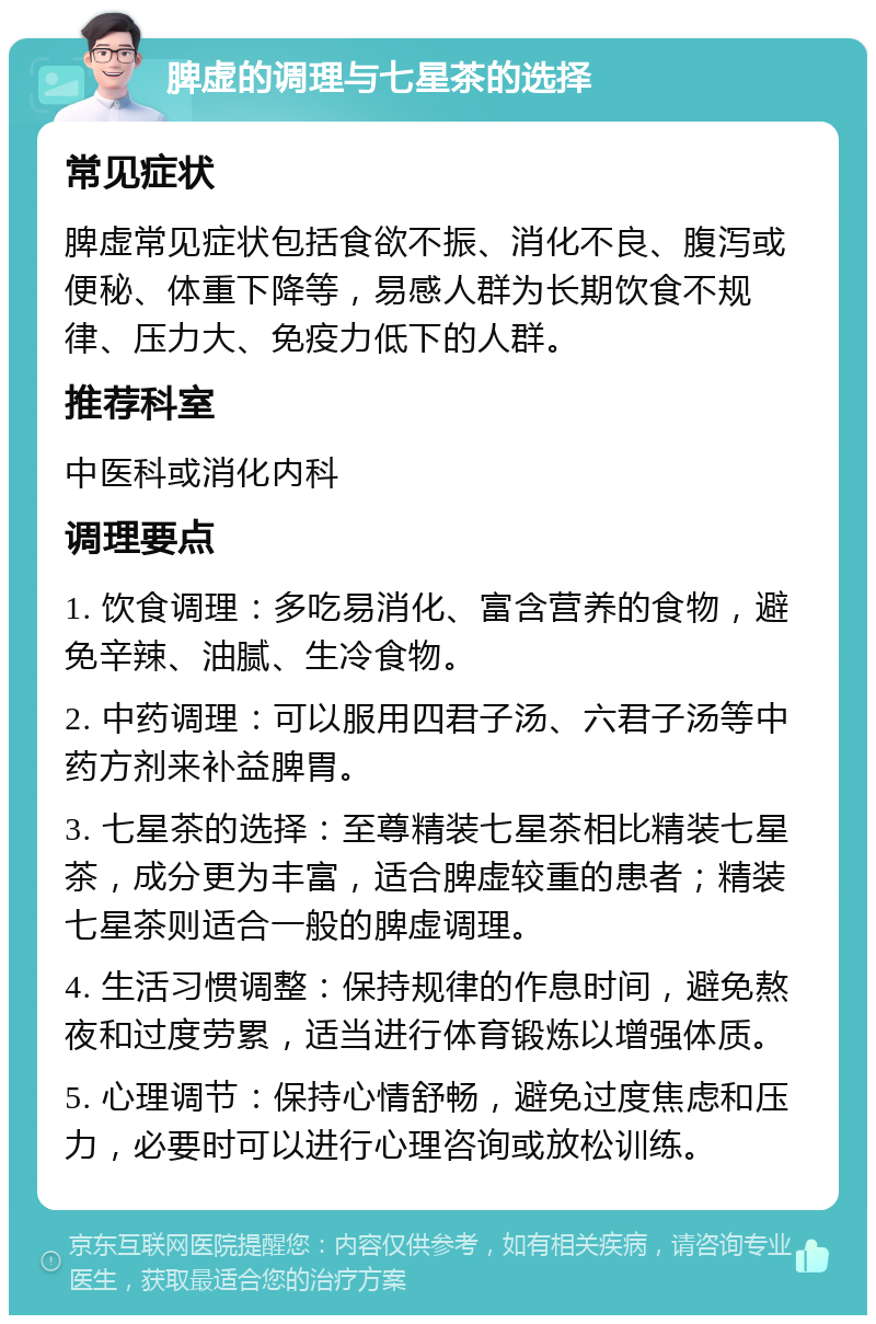 脾虚的调理与七星茶的选择 常见症状 脾虚常见症状包括食欲不振、消化不良、腹泻或便秘、体重下降等，易感人群为长期饮食不规律、压力大、免疫力低下的人群。 推荐科室 中医科或消化内科 调理要点 1. 饮食调理：多吃易消化、富含营养的食物，避免辛辣、油腻、生冷食物。 2. 中药调理：可以服用四君子汤、六君子汤等中药方剂来补益脾胃。 3. 七星茶的选择：至尊精装七星茶相比精装七星茶，成分更为丰富，适合脾虚较重的患者；精装七星茶则适合一般的脾虚调理。 4. 生活习惯调整：保持规律的作息时间，避免熬夜和过度劳累，适当进行体育锻炼以增强体质。 5. 心理调节：保持心情舒畅，避免过度焦虑和压力，必要时可以进行心理咨询或放松训练。