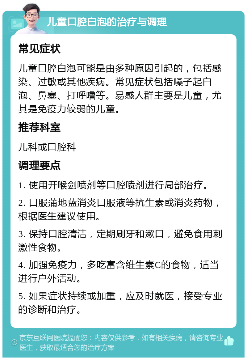 儿童口腔白泡的治疗与调理 常见症状 儿童口腔白泡可能是由多种原因引起的，包括感染、过敏或其他疾病。常见症状包括嗓子起白泡、鼻塞、打呼噜等。易感人群主要是儿童，尤其是免疫力较弱的儿童。 推荐科室 儿科或口腔科 调理要点 1. 使用开喉剑喷剂等口腔喷剂进行局部治疗。 2. 口服蒲地蓝消炎口服液等抗生素或消炎药物，根据医生建议使用。 3. 保持口腔清洁，定期刷牙和漱口，避免食用刺激性食物。 4. 加强免疫力，多吃富含维生素C的食物，适当进行户外活动。 5. 如果症状持续或加重，应及时就医，接受专业的诊断和治疗。