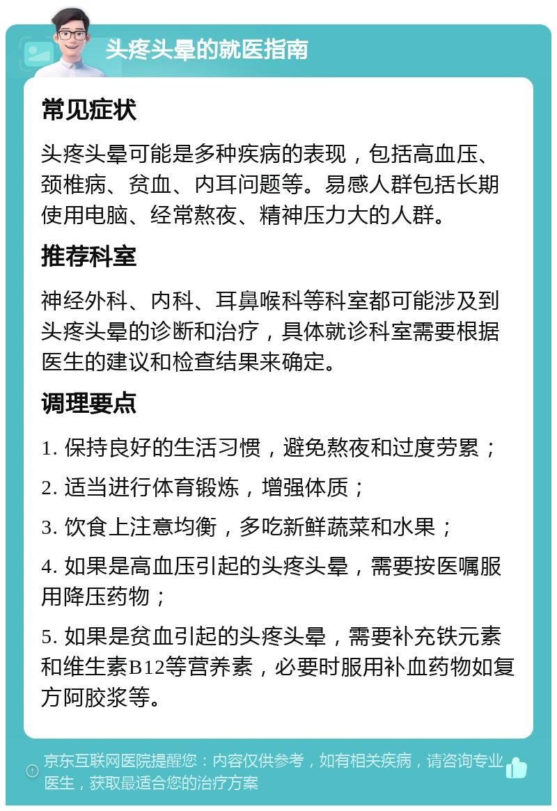 头疼头晕的就医指南 常见症状 头疼头晕可能是多种疾病的表现，包括高血压、颈椎病、贫血、内耳问题等。易感人群包括长期使用电脑、经常熬夜、精神压力大的人群。 推荐科室 神经外科、内科、耳鼻喉科等科室都可能涉及到头疼头晕的诊断和治疗，具体就诊科室需要根据医生的建议和检查结果来确定。 调理要点 1. 保持良好的生活习惯，避免熬夜和过度劳累； 2. 适当进行体育锻炼，增强体质； 3. 饮食上注意均衡，多吃新鲜蔬菜和水果； 4. 如果是高血压引起的头疼头晕，需要按医嘱服用降压药物； 5. 如果是贫血引起的头疼头晕，需要补充铁元素和维生素B12等营养素，必要时服用补血药物如复方阿胶浆等。