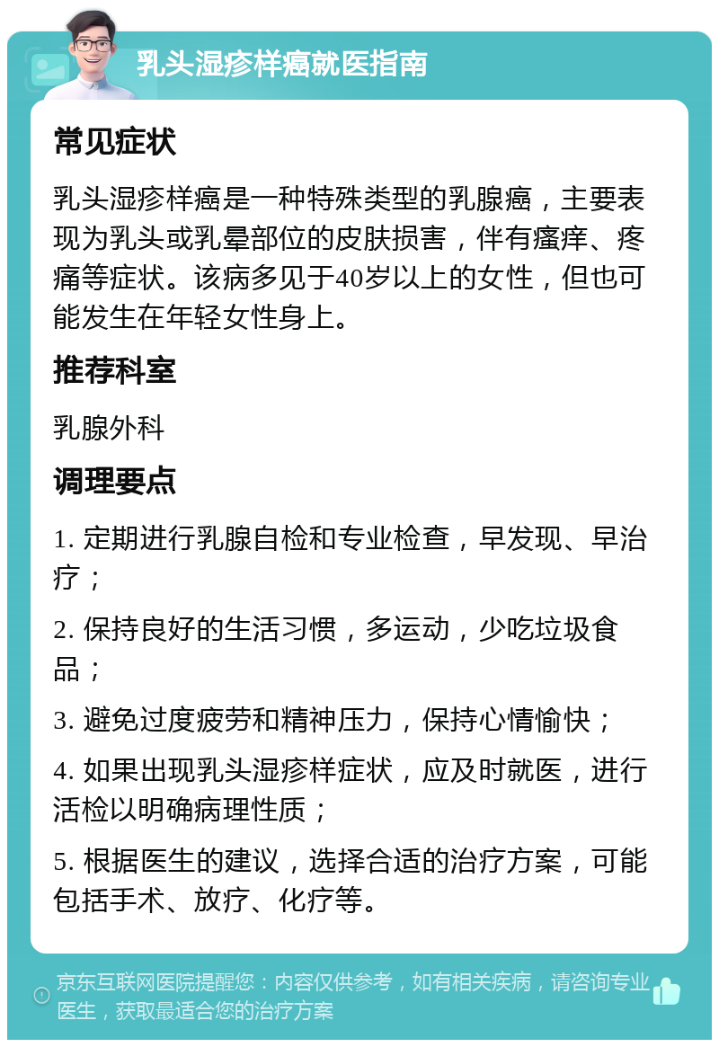 乳头湿疹样癌就医指南 常见症状 乳头湿疹样癌是一种特殊类型的乳腺癌，主要表现为乳头或乳晕部位的皮肤损害，伴有瘙痒、疼痛等症状。该病多见于40岁以上的女性，但也可能发生在年轻女性身上。 推荐科室 乳腺外科 调理要点 1. 定期进行乳腺自检和专业检查，早发现、早治疗； 2. 保持良好的生活习惯，多运动，少吃垃圾食品； 3. 避免过度疲劳和精神压力，保持心情愉快； 4. 如果出现乳头湿疹样症状，应及时就医，进行活检以明确病理性质； 5. 根据医生的建议，选择合适的治疗方案，可能包括手术、放疗、化疗等。