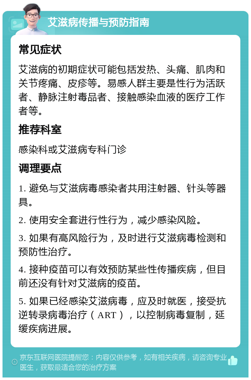 艾滋病传播与预防指南 常见症状 艾滋病的初期症状可能包括发热、头痛、肌肉和关节疼痛、皮疹等。易感人群主要是性行为活跃者、静脉注射毒品者、接触感染血液的医疗工作者等。 推荐科室 感染科或艾滋病专科门诊 调理要点 1. 避免与艾滋病毒感染者共用注射器、针头等器具。 2. 使用安全套进行性行为，减少感染风险。 3. 如果有高风险行为，及时进行艾滋病毒检测和预防性治疗。 4. 接种疫苗可以有效预防某些性传播疾病，但目前还没有针对艾滋病的疫苗。 5. 如果已经感染艾滋病毒，应及时就医，接受抗逆转录病毒治疗（ART），以控制病毒复制，延缓疾病进展。