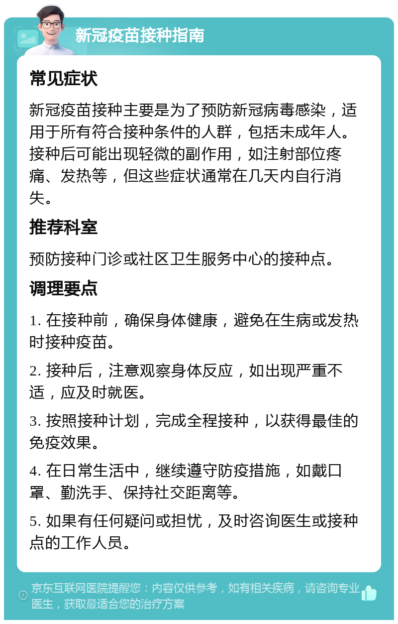 新冠疫苗接种指南 常见症状 新冠疫苗接种主要是为了预防新冠病毒感染，适用于所有符合接种条件的人群，包括未成年人。接种后可能出现轻微的副作用，如注射部位疼痛、发热等，但这些症状通常在几天内自行消失。 推荐科室 预防接种门诊或社区卫生服务中心的接种点。 调理要点 1. 在接种前，确保身体健康，避免在生病或发热时接种疫苗。 2. 接种后，注意观察身体反应，如出现严重不适，应及时就医。 3. 按照接种计划，完成全程接种，以获得最佳的免疫效果。 4. 在日常生活中，继续遵守防疫措施，如戴口罩、勤洗手、保持社交距离等。 5. 如果有任何疑问或担忧，及时咨询医生或接种点的工作人员。