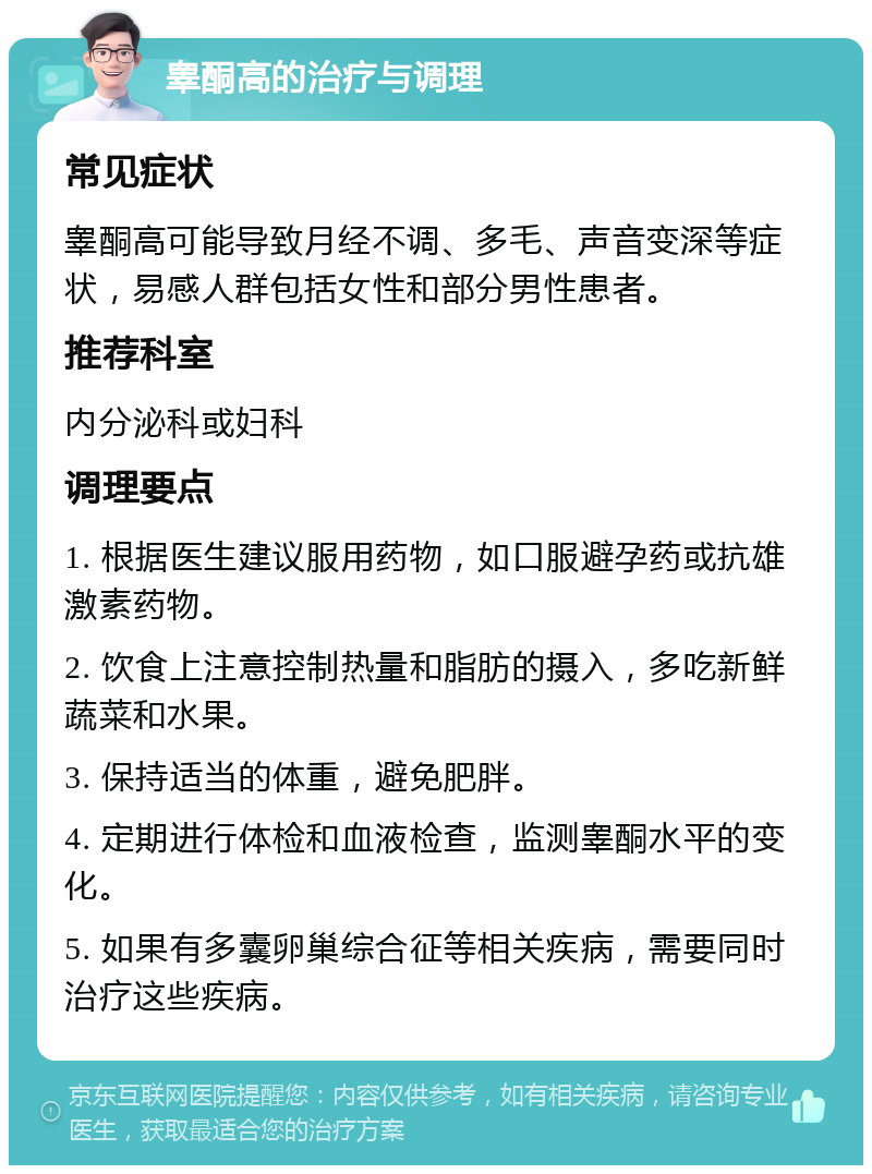 睾酮高的治疗与调理 常见症状 睾酮高可能导致月经不调、多毛、声音变深等症状，易感人群包括女性和部分男性患者。 推荐科室 内分泌科或妇科 调理要点 1. 根据医生建议服用药物，如口服避孕药或抗雄激素药物。 2. 饮食上注意控制热量和脂肪的摄入，多吃新鲜蔬菜和水果。 3. 保持适当的体重，避免肥胖。 4. 定期进行体检和血液检查，监测睾酮水平的变化。 5. 如果有多囊卵巢综合征等相关疾病，需要同时治疗这些疾病。