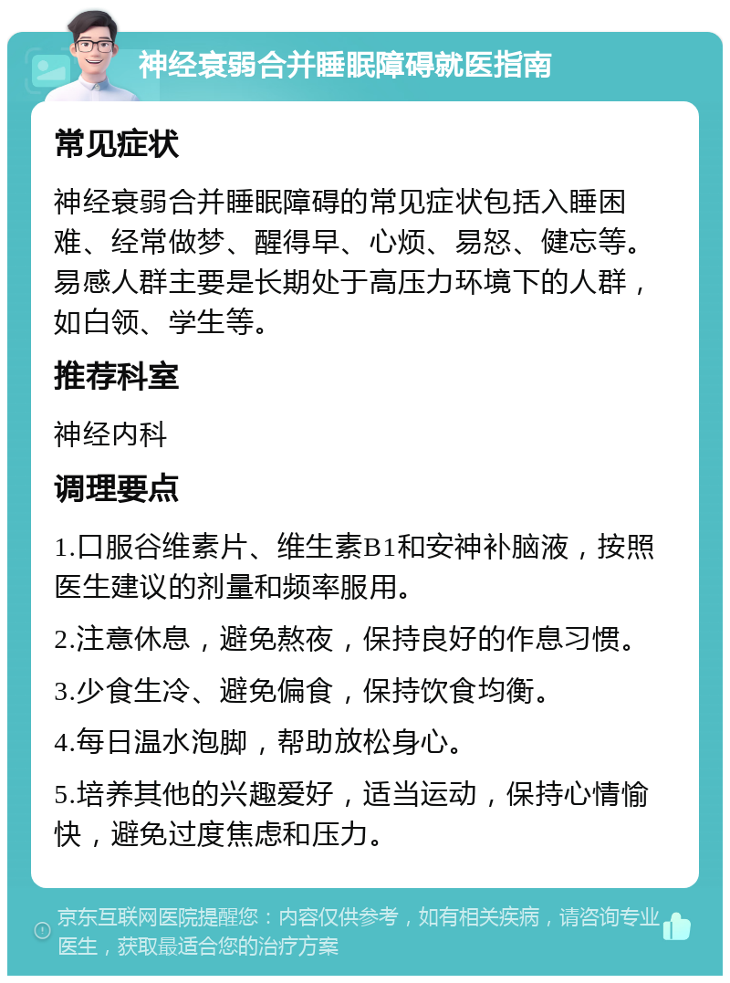 神经衰弱合并睡眠障碍就医指南 常见症状 神经衰弱合并睡眠障碍的常见症状包括入睡困难、经常做梦、醒得早、心烦、易怒、健忘等。易感人群主要是长期处于高压力环境下的人群，如白领、学生等。 推荐科室 神经内科 调理要点 1.口服谷维素片、维生素B1和安神补脑液，按照医生建议的剂量和频率服用。 2.注意休息，避免熬夜，保持良好的作息习惯。 3.少食生冷、避免偏食，保持饮食均衡。 4.每日温水泡脚，帮助放松身心。 5.培养其他的兴趣爱好，适当运动，保持心情愉快，避免过度焦虑和压力。