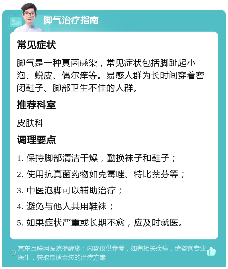 脚气治疗指南 常见症状 脚气是一种真菌感染，常见症状包括脚趾起小泡、蜕皮、偶尔痒等。易感人群为长时间穿着密闭鞋子、脚部卫生不佳的人群。 推荐科室 皮肤科 调理要点 1. 保持脚部清洁干燥，勤换袜子和鞋子； 2. 使用抗真菌药物如克霉唑、特比萘芬等； 3. 中医泡脚可以辅助治疗； 4. 避免与他人共用鞋袜； 5. 如果症状严重或长期不愈，应及时就医。