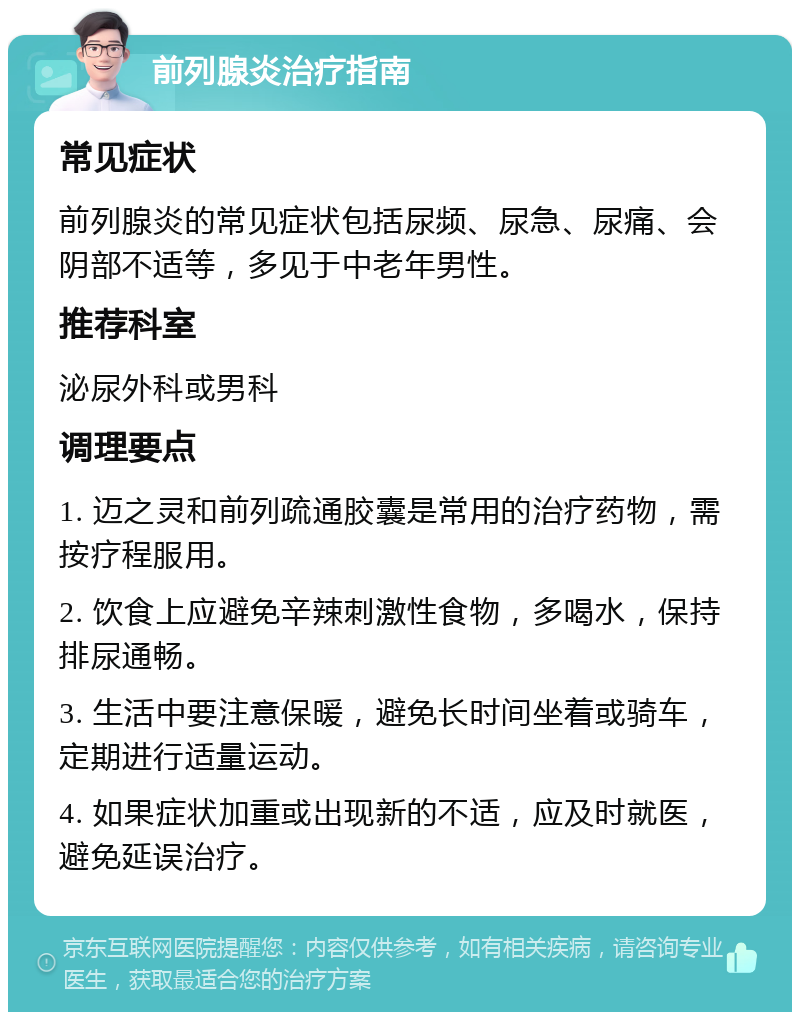 前列腺炎治疗指南 常见症状 前列腺炎的常见症状包括尿频、尿急、尿痛、会阴部不适等，多见于中老年男性。 推荐科室 泌尿外科或男科 调理要点 1. 迈之灵和前列疏通胶囊是常用的治疗药物，需按疗程服用。 2. 饮食上应避免辛辣刺激性食物，多喝水，保持排尿通畅。 3. 生活中要注意保暖，避免长时间坐着或骑车，定期进行适量运动。 4. 如果症状加重或出现新的不适，应及时就医，避免延误治疗。