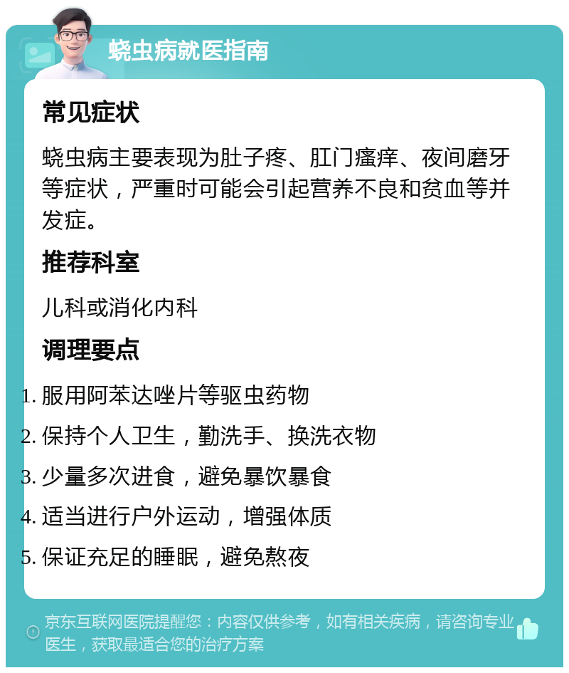 蛲虫病就医指南 常见症状 蛲虫病主要表现为肚子疼、肛门瘙痒、夜间磨牙等症状，严重时可能会引起营养不良和贫血等并发症。 推荐科室 儿科或消化内科 调理要点 服用阿苯达唑片等驱虫药物 保持个人卫生，勤洗手、换洗衣物 少量多次进食，避免暴饮暴食 适当进行户外运动，增强体质 保证充足的睡眠，避免熬夜