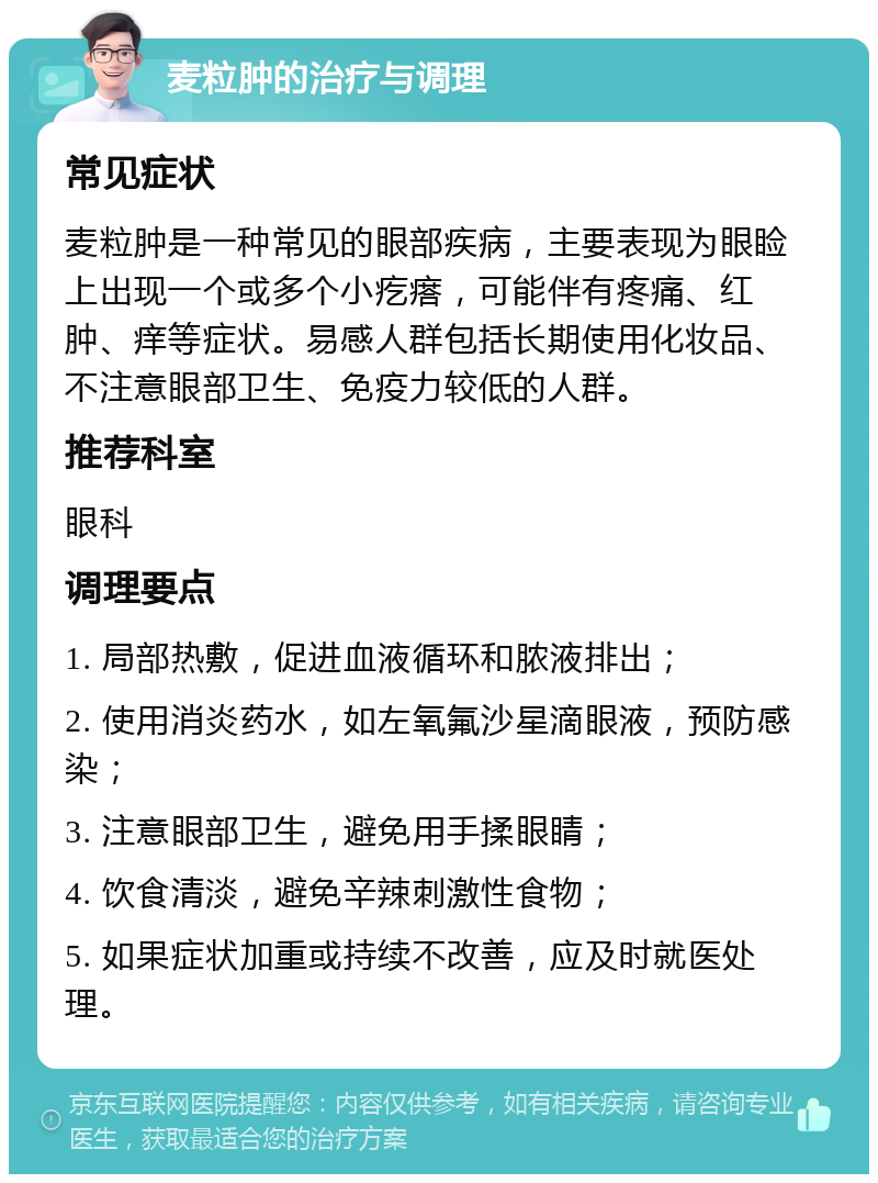 麦粒肿的治疗与调理 常见症状 麦粒肿是一种常见的眼部疾病，主要表现为眼睑上出现一个或多个小疙瘩，可能伴有疼痛、红肿、痒等症状。易感人群包括长期使用化妆品、不注意眼部卫生、免疫力较低的人群。 推荐科室 眼科 调理要点 1. 局部热敷，促进血液循环和脓液排出； 2. 使用消炎药水，如左氧氟沙星滴眼液，预防感染； 3. 注意眼部卫生，避免用手揉眼睛； 4. 饮食清淡，避免辛辣刺激性食物； 5. 如果症状加重或持续不改善，应及时就医处理。