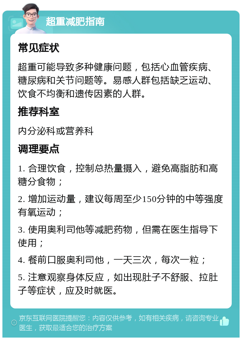 超重减肥指南 常见症状 超重可能导致多种健康问题，包括心血管疾病、糖尿病和关节问题等。易感人群包括缺乏运动、饮食不均衡和遗传因素的人群。 推荐科室 内分泌科或营养科 调理要点 1. 合理饮食，控制总热量摄入，避免高脂肪和高糖分食物； 2. 增加运动量，建议每周至少150分钟的中等强度有氧运动； 3. 使用奥利司他等减肥药物，但需在医生指导下使用； 4. 餐前口服奥利司他，一天三次，每次一粒； 5. 注意观察身体反应，如出现肚子不舒服、拉肚子等症状，应及时就医。