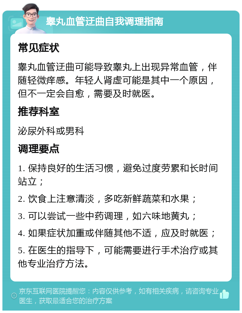 睾丸血管迂曲自我调理指南 常见症状 睾丸血管迂曲可能导致睾丸上出现异常血管，伴随轻微痒感。年轻人肾虚可能是其中一个原因，但不一定会自愈，需要及时就医。 推荐科室 泌尿外科或男科 调理要点 1. 保持良好的生活习惯，避免过度劳累和长时间站立； 2. 饮食上注意清淡，多吃新鲜蔬菜和水果； 3. 可以尝试一些中药调理，如六味地黄丸； 4. 如果症状加重或伴随其他不适，应及时就医； 5. 在医生的指导下，可能需要进行手术治疗或其他专业治疗方法。