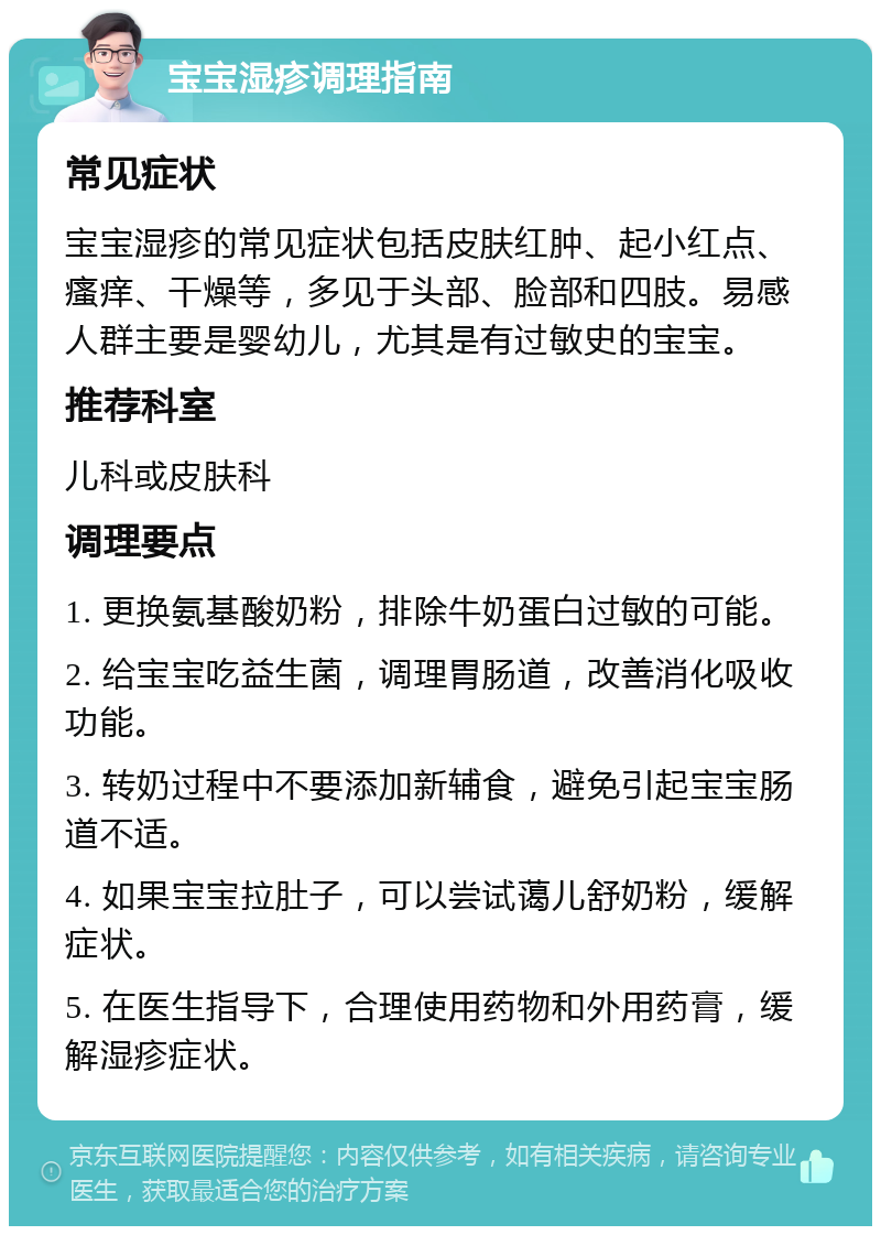 宝宝湿疹调理指南 常见症状 宝宝湿疹的常见症状包括皮肤红肿、起小红点、瘙痒、干燥等，多见于头部、脸部和四肢。易感人群主要是婴幼儿，尤其是有过敏史的宝宝。 推荐科室 儿科或皮肤科 调理要点 1. 更换氨基酸奶粉，排除牛奶蛋白过敏的可能。 2. 给宝宝吃益生菌，调理胃肠道，改善消化吸收功能。 3. 转奶过程中不要添加新辅食，避免引起宝宝肠道不适。 4. 如果宝宝拉肚子，可以尝试蔼儿舒奶粉，缓解症状。 5. 在医生指导下，合理使用药物和外用药膏，缓解湿疹症状。