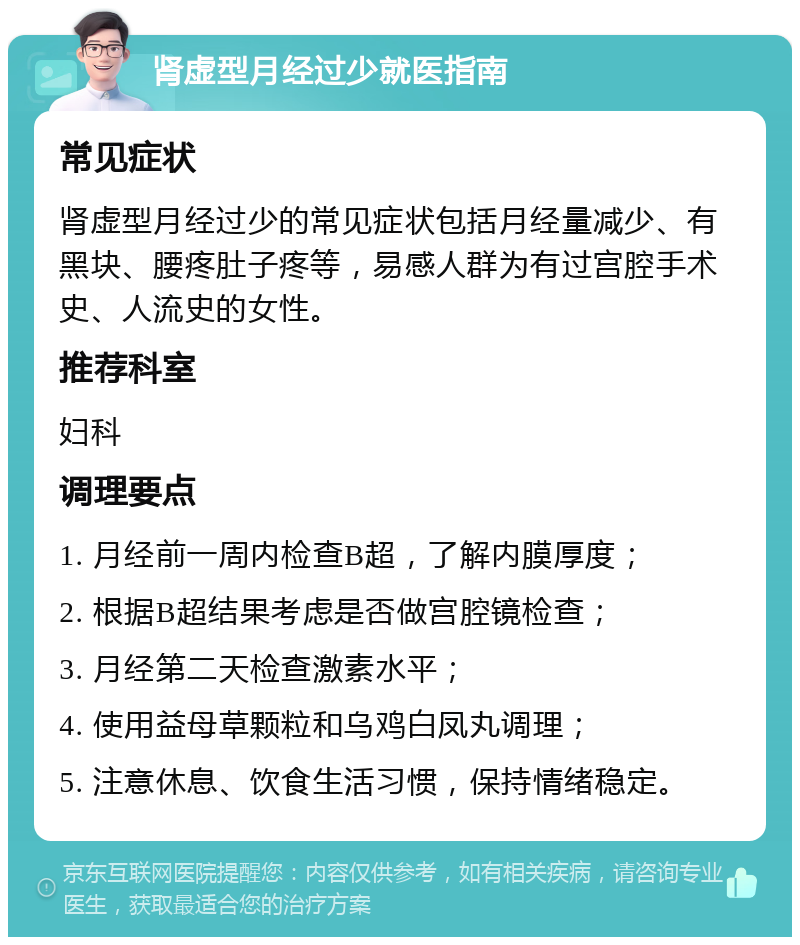 肾虚型月经过少就医指南 常见症状 肾虚型月经过少的常见症状包括月经量减少、有黑块、腰疼肚子疼等，易感人群为有过宫腔手术史、人流史的女性。 推荐科室 妇科 调理要点 1. 月经前一周内检查B超，了解内膜厚度； 2. 根据B超结果考虑是否做宫腔镜检查； 3. 月经第二天检查激素水平； 4. 使用益母草颗粒和乌鸡白凤丸调理； 5. 注意休息、饮食生活习惯，保持情绪稳定。