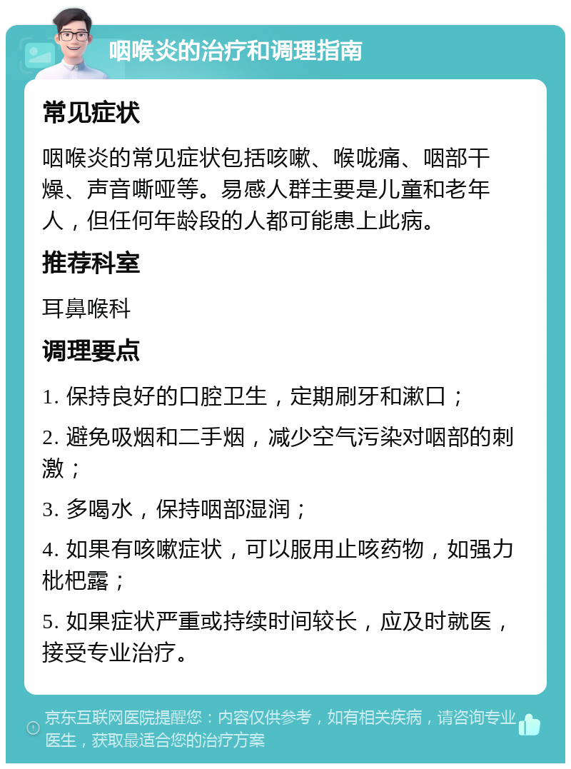 咽喉炎的治疗和调理指南 常见症状 咽喉炎的常见症状包括咳嗽、喉咙痛、咽部干燥、声音嘶哑等。易感人群主要是儿童和老年人，但任何年龄段的人都可能患上此病。 推荐科室 耳鼻喉科 调理要点 1. 保持良好的口腔卫生，定期刷牙和漱口； 2. 避免吸烟和二手烟，减少空气污染对咽部的刺激； 3. 多喝水，保持咽部湿润； 4. 如果有咳嗽症状，可以服用止咳药物，如强力枇杷露； 5. 如果症状严重或持续时间较长，应及时就医，接受专业治疗。