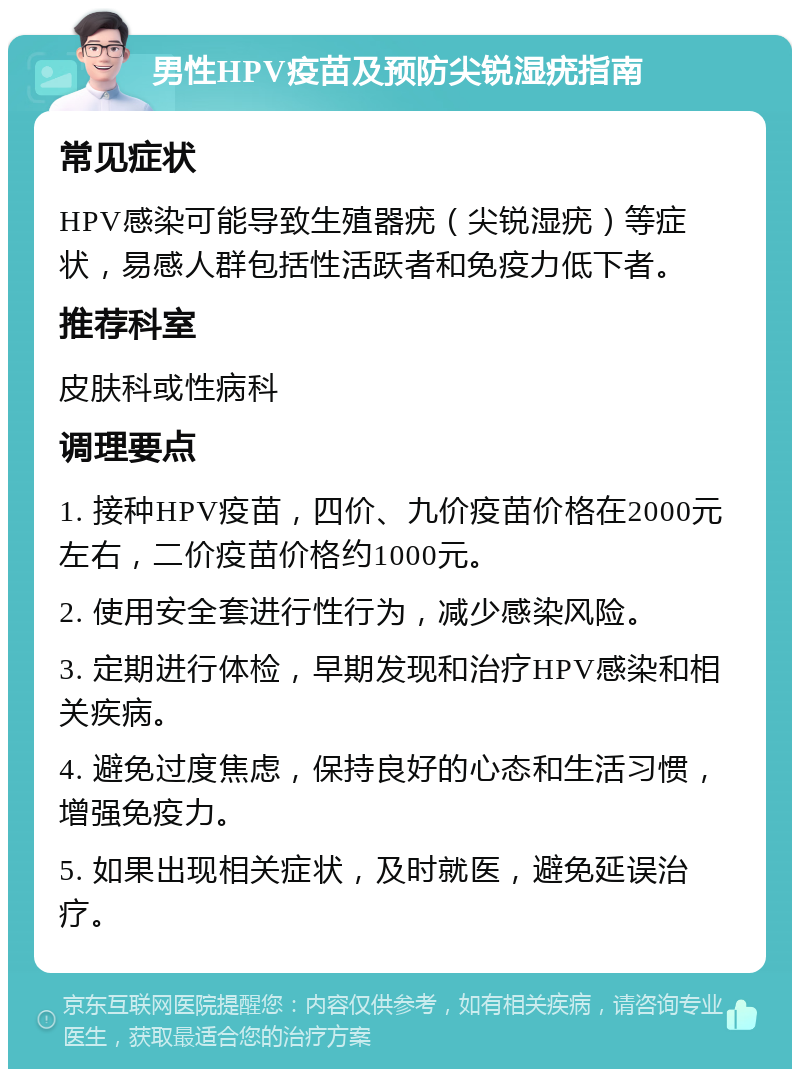 男性HPV疫苗及预防尖锐湿疣指南 常见症状 HPV感染可能导致生殖器疣（尖锐湿疣）等症状，易感人群包括性活跃者和免疫力低下者。 推荐科室 皮肤科或性病科 调理要点 1. 接种HPV疫苗，四价、九价疫苗价格在2000元左右，二价疫苗价格约1000元。 2. 使用安全套进行性行为，减少感染风险。 3. 定期进行体检，早期发现和治疗HPV感染和相关疾病。 4. 避免过度焦虑，保持良好的心态和生活习惯，增强免疫力。 5. 如果出现相关症状，及时就医，避免延误治疗。