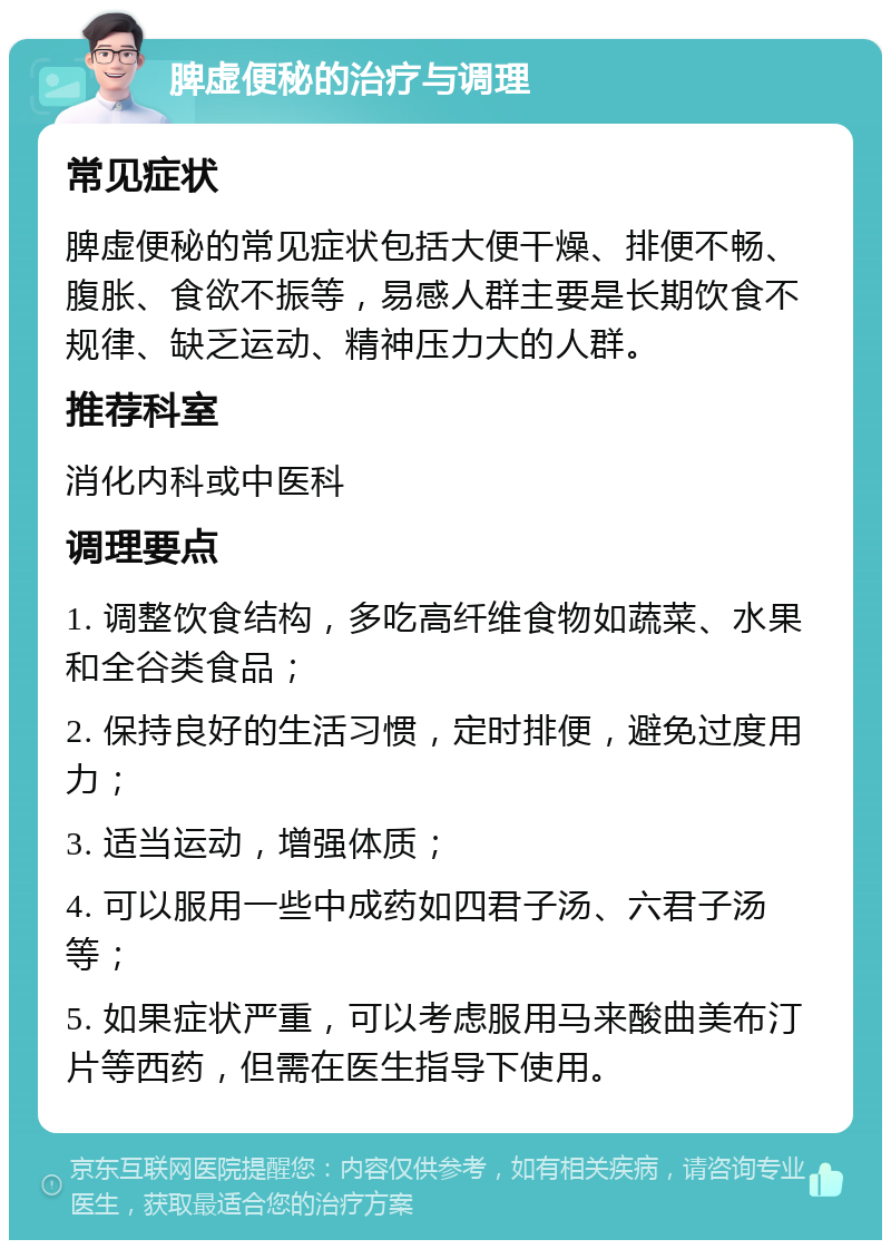 脾虚便秘的治疗与调理 常见症状 脾虚便秘的常见症状包括大便干燥、排便不畅、腹胀、食欲不振等，易感人群主要是长期饮食不规律、缺乏运动、精神压力大的人群。 推荐科室 消化内科或中医科 调理要点 1. 调整饮食结构，多吃高纤维食物如蔬菜、水果和全谷类食品； 2. 保持良好的生活习惯，定时排便，避免过度用力； 3. 适当运动，增强体质； 4. 可以服用一些中成药如四君子汤、六君子汤等； 5. 如果症状严重，可以考虑服用马来酸曲美布汀片等西药，但需在医生指导下使用。