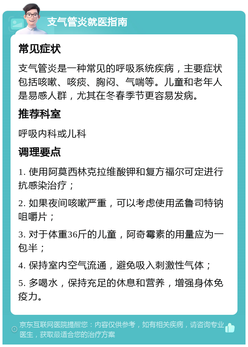 支气管炎就医指南 常见症状 支气管炎是一种常见的呼吸系统疾病，主要症状包括咳嗽、咳痰、胸闷、气喘等。儿童和老年人是易感人群，尤其在冬春季节更容易发病。 推荐科室 呼吸内科或儿科 调理要点 1. 使用阿莫西林克拉维酸钾和复方福尔可定进行抗感染治疗； 2. 如果夜间咳嗽严重，可以考虑使用孟鲁司特钠咀嚼片； 3. 对于体重36斤的儿童，阿奇霉素的用量应为一包半； 4. 保持室内空气流通，避免吸入刺激性气体； 5. 多喝水，保持充足的休息和营养，增强身体免疫力。