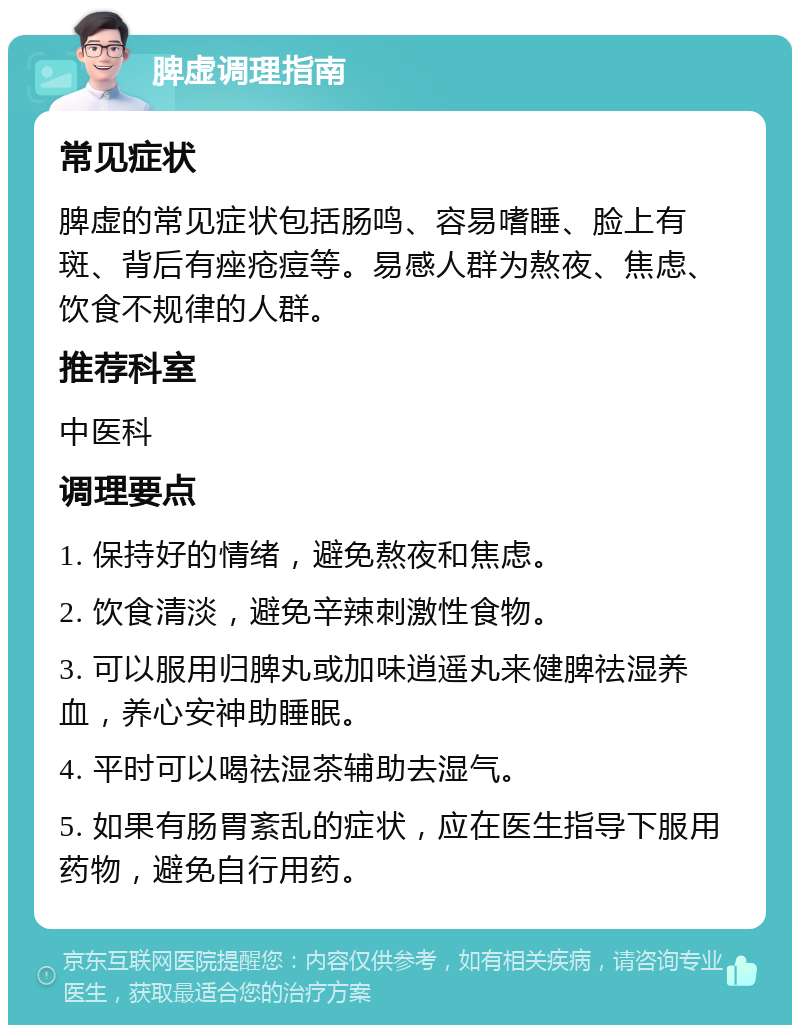 脾虚调理指南 常见症状 脾虚的常见症状包括肠鸣、容易嗜睡、脸上有斑、背后有痤疮痘等。易感人群为熬夜、焦虑、饮食不规律的人群。 推荐科室 中医科 调理要点 1. 保持好的情绪，避免熬夜和焦虑。 2. 饮食清淡，避免辛辣刺激性食物。 3. 可以服用归脾丸或加味逍遥丸来健脾祛湿养血，养心安神助睡眠。 4. 平时可以喝祛湿茶辅助去湿气。 5. 如果有肠胃紊乱的症状，应在医生指导下服用药物，避免自行用药。