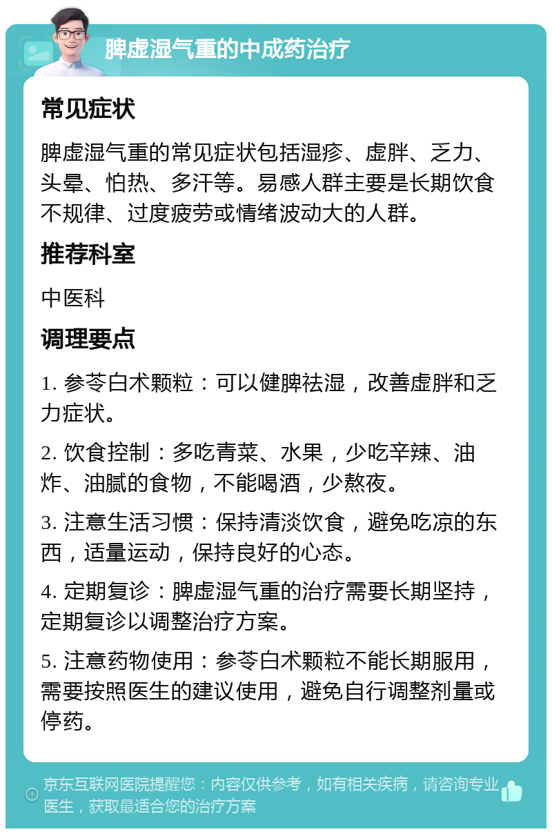 脾虚湿气重的中成药治疗 常见症状 脾虚湿气重的常见症状包括湿疹、虚胖、乏力、头晕、怕热、多汗等。易感人群主要是长期饮食不规律、过度疲劳或情绪波动大的人群。 推荐科室 中医科 调理要点 1. 参苓白术颗粒：可以健脾祛湿，改善虚胖和乏力症状。 2. 饮食控制：多吃青菜、水果，少吃辛辣、油炸、油腻的食物，不能喝酒，少熬夜。 3. 注意生活习惯：保持清淡饮食，避免吃凉的东西，适量运动，保持良好的心态。 4. 定期复诊：脾虚湿气重的治疗需要长期坚持，定期复诊以调整治疗方案。 5. 注意药物使用：参苓白术颗粒不能长期服用，需要按照医生的建议使用，避免自行调整剂量或停药。