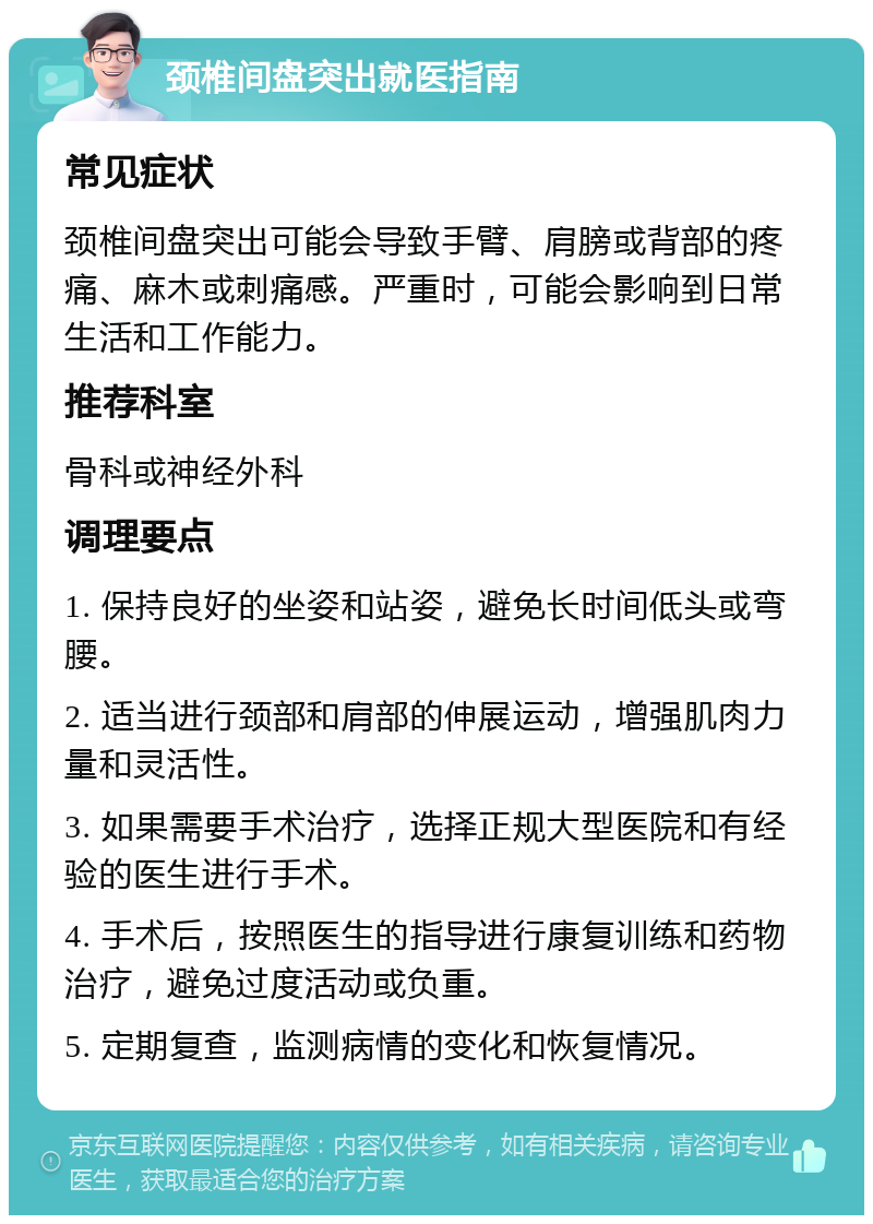 颈椎间盘突出就医指南 常见症状 颈椎间盘突出可能会导致手臂、肩膀或背部的疼痛、麻木或刺痛感。严重时，可能会影响到日常生活和工作能力。 推荐科室 骨科或神经外科 调理要点 1. 保持良好的坐姿和站姿，避免长时间低头或弯腰。 2. 适当进行颈部和肩部的伸展运动，增强肌肉力量和灵活性。 3. 如果需要手术治疗，选择正规大型医院和有经验的医生进行手术。 4. 手术后，按照医生的指导进行康复训练和药物治疗，避免过度活动或负重。 5. 定期复查，监测病情的变化和恢复情况。