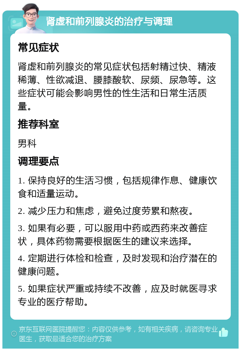 肾虚和前列腺炎的治疗与调理 常见症状 肾虚和前列腺炎的常见症状包括射精过快、精液稀薄、性欲减退、腰膝酸软、尿频、尿急等。这些症状可能会影响男性的性生活和日常生活质量。 推荐科室 男科 调理要点 1. 保持良好的生活习惯，包括规律作息、健康饮食和适量运动。 2. 减少压力和焦虑，避免过度劳累和熬夜。 3. 如果有必要，可以服用中药或西药来改善症状，具体药物需要根据医生的建议来选择。 4. 定期进行体检和检查，及时发现和治疗潜在的健康问题。 5. 如果症状严重或持续不改善，应及时就医寻求专业的医疗帮助。