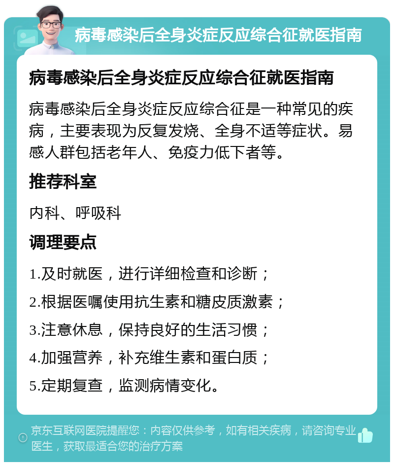 病毒感染后全身炎症反应综合征就医指南 病毒感染后全身炎症反应综合征就医指南 病毒感染后全身炎症反应综合征是一种常见的疾病，主要表现为反复发烧、全身不适等症状。易感人群包括老年人、免疫力低下者等。 推荐科室 内科、呼吸科 调理要点 1.及时就医，进行详细检查和诊断； 2.根据医嘱使用抗生素和糖皮质激素； 3.注意休息，保持良好的生活习惯； 4.加强营养，补充维生素和蛋白质； 5.定期复查，监测病情变化。