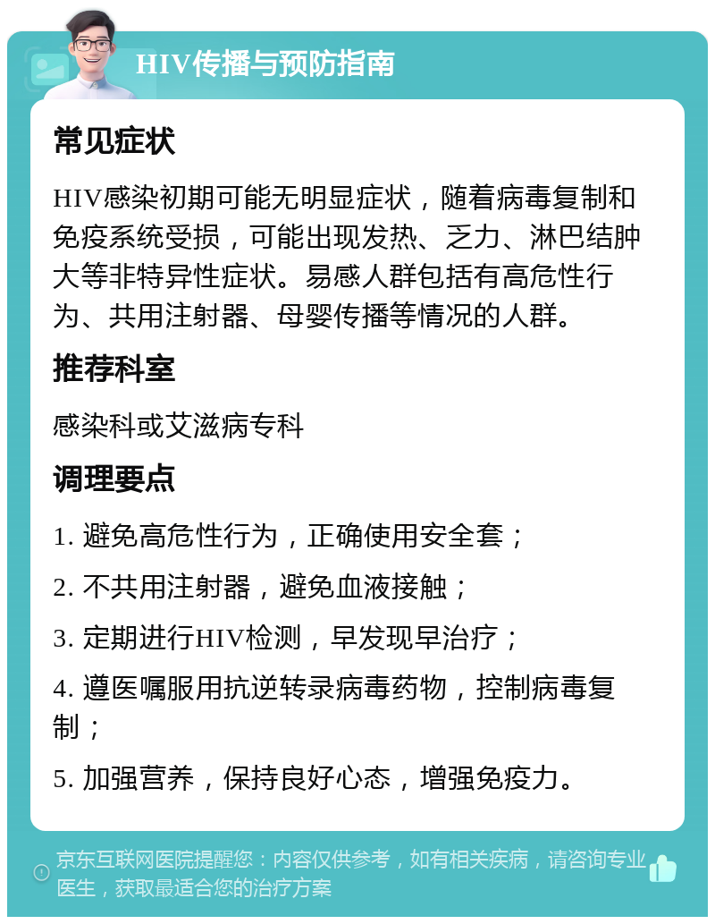 HIV传播与预防指南 常见症状 HIV感染初期可能无明显症状，随着病毒复制和免疫系统受损，可能出现发热、乏力、淋巴结肿大等非特异性症状。易感人群包括有高危性行为、共用注射器、母婴传播等情况的人群。 推荐科室 感染科或艾滋病专科 调理要点 1. 避免高危性行为，正确使用安全套； 2. 不共用注射器，避免血液接触； 3. 定期进行HIV检测，早发现早治疗； 4. 遵医嘱服用抗逆转录病毒药物，控制病毒复制； 5. 加强营养，保持良好心态，增强免疫力。