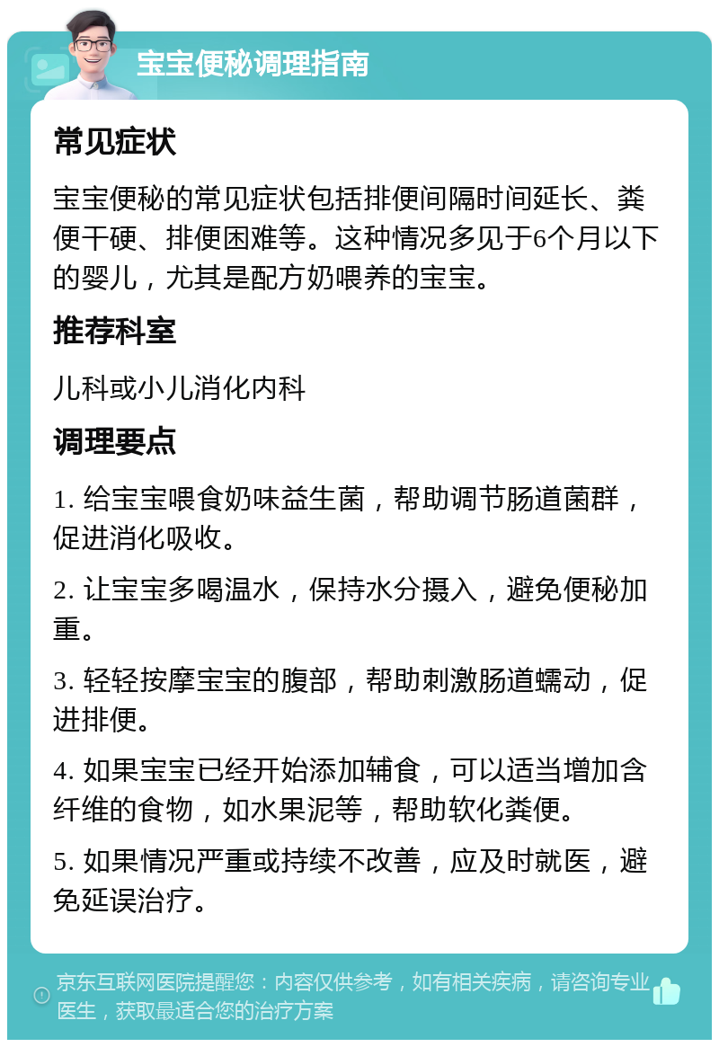 宝宝便秘调理指南 常见症状 宝宝便秘的常见症状包括排便间隔时间延长、粪便干硬、排便困难等。这种情况多见于6个月以下的婴儿，尤其是配方奶喂养的宝宝。 推荐科室 儿科或小儿消化内科 调理要点 1. 给宝宝喂食奶味益生菌，帮助调节肠道菌群，促进消化吸收。 2. 让宝宝多喝温水，保持水分摄入，避免便秘加重。 3. 轻轻按摩宝宝的腹部，帮助刺激肠道蠕动，促进排便。 4. 如果宝宝已经开始添加辅食，可以适当增加含纤维的食物，如水果泥等，帮助软化粪便。 5. 如果情况严重或持续不改善，应及时就医，避免延误治疗。