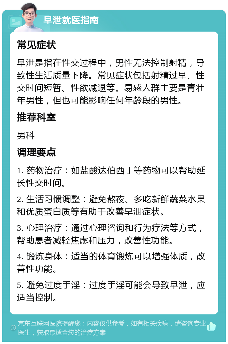 早泄就医指南 常见症状 早泄是指在性交过程中，男性无法控制射精，导致性生活质量下降。常见症状包括射精过早、性交时间短暂、性欲减退等。易感人群主要是青壮年男性，但也可能影响任何年龄段的男性。 推荐科室 男科 调理要点 1. 药物治疗：如盐酸达伯西丁等药物可以帮助延长性交时间。 2. 生活习惯调整：避免熬夜、多吃新鲜蔬菜水果和优质蛋白质等有助于改善早泄症状。 3. 心理治疗：通过心理咨询和行为疗法等方式，帮助患者减轻焦虑和压力，改善性功能。 4. 锻炼身体：适当的体育锻炼可以增强体质，改善性功能。 5. 避免过度手淫：过度手淫可能会导致早泄，应适当控制。