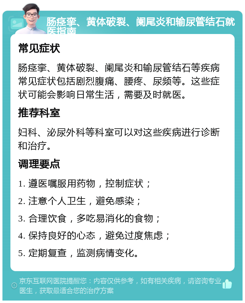 肠痉挛、黄体破裂、阑尾炎和输尿管结石就医指南 常见症状 肠痉挛、黄体破裂、阑尾炎和输尿管结石等疾病常见症状包括剧烈腹痛、腰疼、尿频等。这些症状可能会影响日常生活，需要及时就医。 推荐科室 妇科、泌尿外科等科室可以对这些疾病进行诊断和治疗。 调理要点 1. 遵医嘱服用药物，控制症状； 2. 注意个人卫生，避免感染； 3. 合理饮食，多吃易消化的食物； 4. 保持良好的心态，避免过度焦虑； 5. 定期复查，监测病情变化。