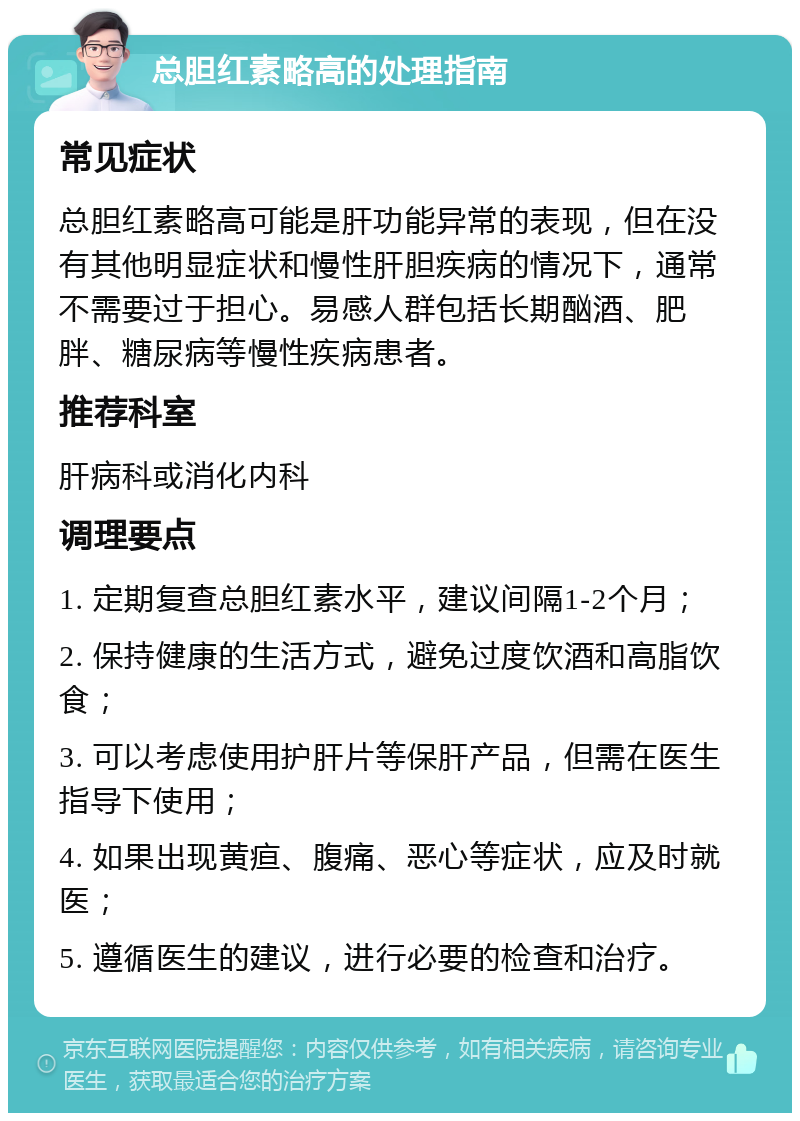 总胆红素略高的处理指南 常见症状 总胆红素略高可能是肝功能异常的表现，但在没有其他明显症状和慢性肝胆疾病的情况下，通常不需要过于担心。易感人群包括长期酗酒、肥胖、糖尿病等慢性疾病患者。 推荐科室 肝病科或消化内科 调理要点 1. 定期复查总胆红素水平，建议间隔1-2个月； 2. 保持健康的生活方式，避免过度饮酒和高脂饮食； 3. 可以考虑使用护肝片等保肝产品，但需在医生指导下使用； 4. 如果出现黄疸、腹痛、恶心等症状，应及时就医； 5. 遵循医生的建议，进行必要的检查和治疗。