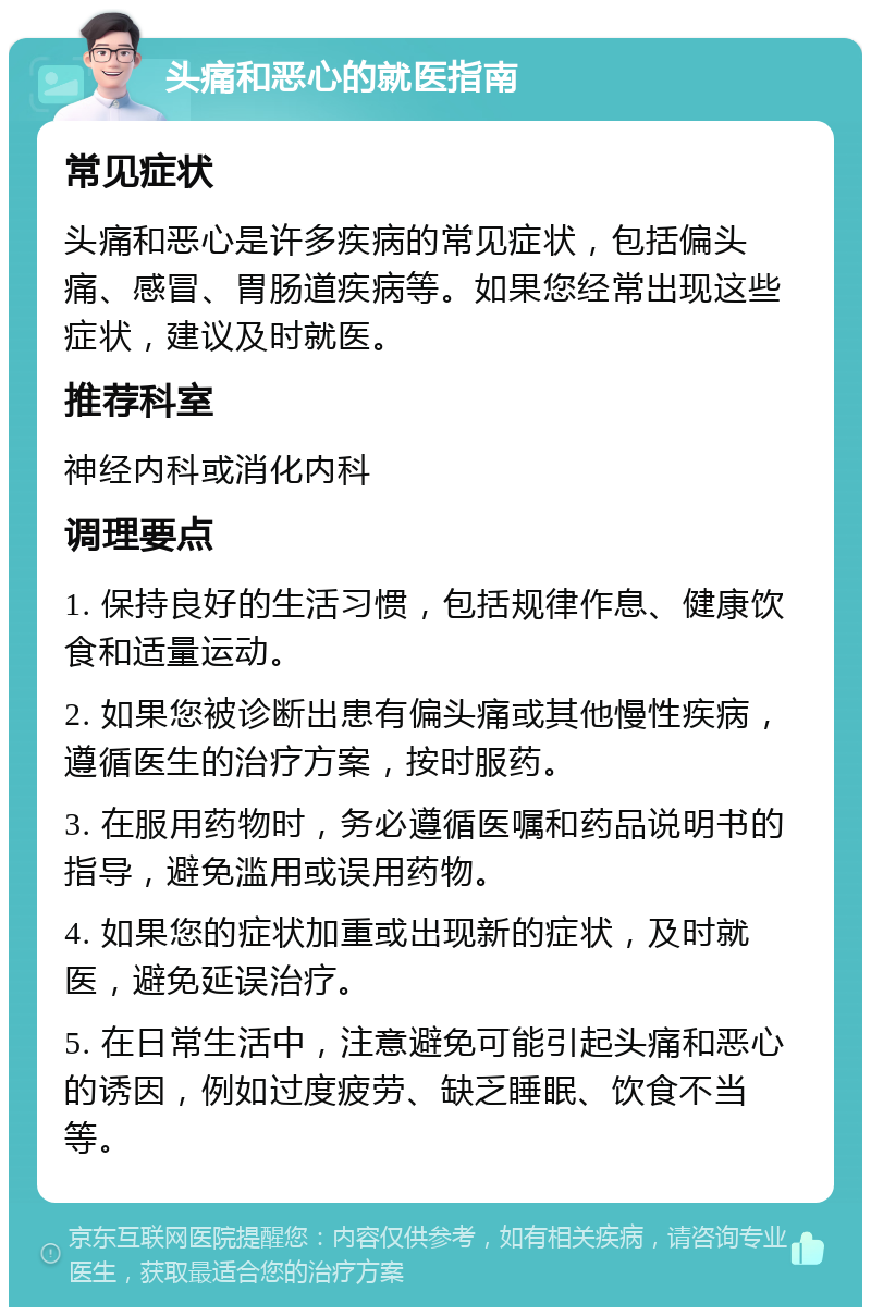 头痛和恶心的就医指南 常见症状 头痛和恶心是许多疾病的常见症状，包括偏头痛、感冒、胃肠道疾病等。如果您经常出现这些症状，建议及时就医。 推荐科室 神经内科或消化内科 调理要点 1. 保持良好的生活习惯，包括规律作息、健康饮食和适量运动。 2. 如果您被诊断出患有偏头痛或其他慢性疾病，遵循医生的治疗方案，按时服药。 3. 在服用药物时，务必遵循医嘱和药品说明书的指导，避免滥用或误用药物。 4. 如果您的症状加重或出现新的症状，及时就医，避免延误治疗。 5. 在日常生活中，注意避免可能引起头痛和恶心的诱因，例如过度疲劳、缺乏睡眠、饮食不当等。