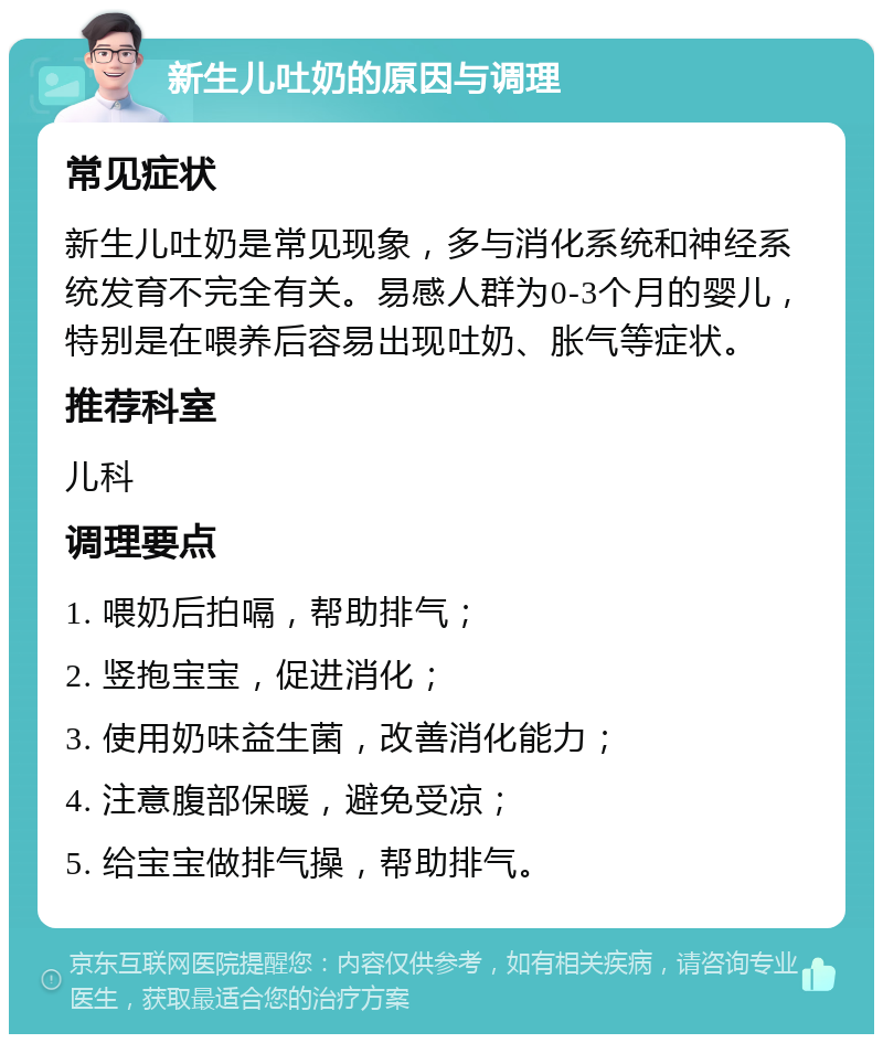 新生儿吐奶的原因与调理 常见症状 新生儿吐奶是常见现象，多与消化系统和神经系统发育不完全有关。易感人群为0-3个月的婴儿，特别是在喂养后容易出现吐奶、胀气等症状。 推荐科室 儿科 调理要点 1. 喂奶后拍嗝，帮助排气； 2. 竖抱宝宝，促进消化； 3. 使用奶味益生菌，改善消化能力； 4. 注意腹部保暖，避免受凉； 5. 给宝宝做排气操，帮助排气。