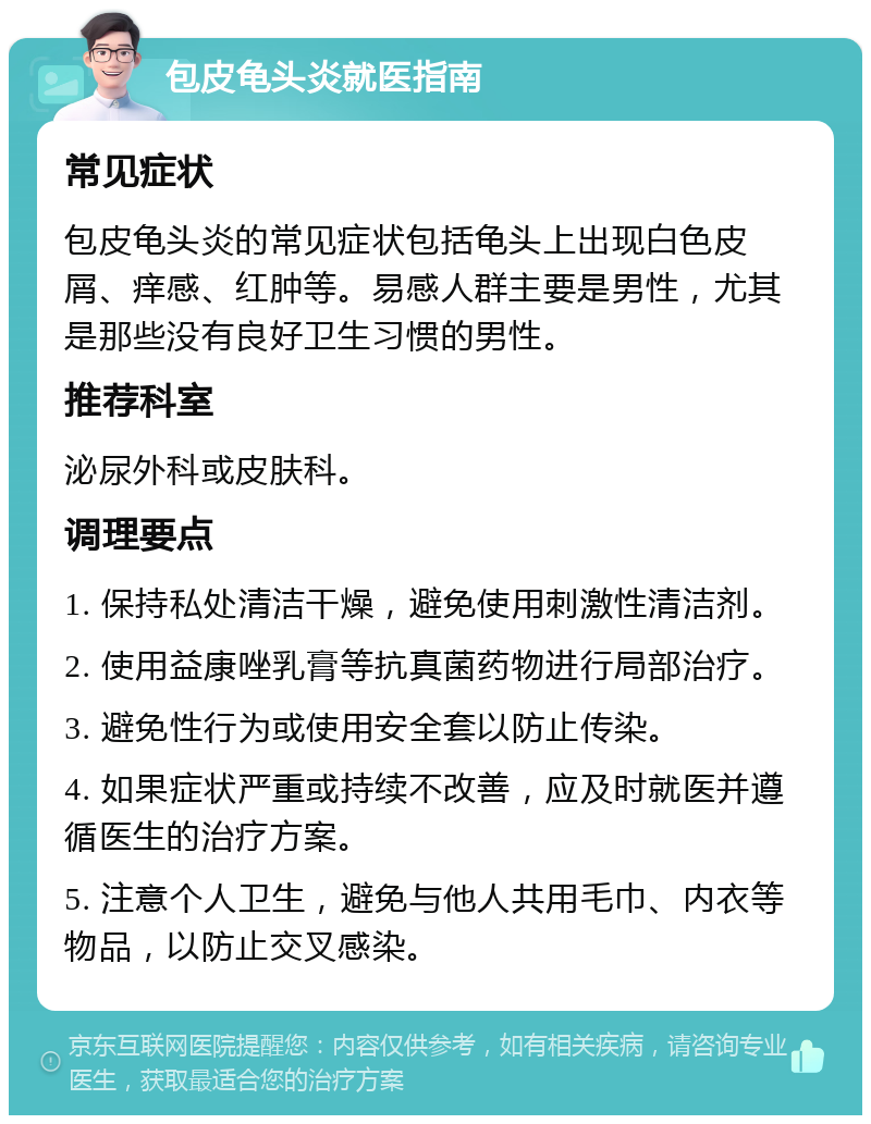 包皮龟头炎就医指南 常见症状 包皮龟头炎的常见症状包括龟头上出现白色皮屑、痒感、红肿等。易感人群主要是男性，尤其是那些没有良好卫生习惯的男性。 推荐科室 泌尿外科或皮肤科。 调理要点 1. 保持私处清洁干燥，避免使用刺激性清洁剂。 2. 使用益康唑乳膏等抗真菌药物进行局部治疗。 3. 避免性行为或使用安全套以防止传染。 4. 如果症状严重或持续不改善，应及时就医并遵循医生的治疗方案。 5. 注意个人卫生，避免与他人共用毛巾、内衣等物品，以防止交叉感染。