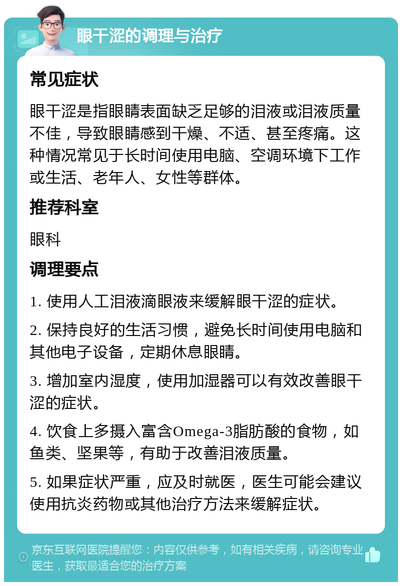 眼干涩的调理与治疗 常见症状 眼干涩是指眼睛表面缺乏足够的泪液或泪液质量不佳，导致眼睛感到干燥、不适、甚至疼痛。这种情况常见于长时间使用电脑、空调环境下工作或生活、老年人、女性等群体。 推荐科室 眼科 调理要点 1. 使用人工泪液滴眼液来缓解眼干涩的症状。 2. 保持良好的生活习惯，避免长时间使用电脑和其他电子设备，定期休息眼睛。 3. 增加室内湿度，使用加湿器可以有效改善眼干涩的症状。 4. 饮食上多摄入富含Omega-3脂肪酸的食物，如鱼类、坚果等，有助于改善泪液质量。 5. 如果症状严重，应及时就医，医生可能会建议使用抗炎药物或其他治疗方法来缓解症状。