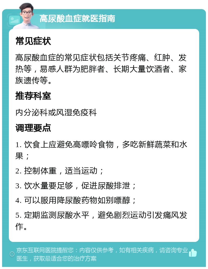 高尿酸血症就医指南 常见症状 高尿酸血症的常见症状包括关节疼痛、红肿、发热等，易感人群为肥胖者、长期大量饮酒者、家族遗传等。 推荐科室 内分泌科或风湿免疫科 调理要点 1. 饮食上应避免高嘌呤食物，多吃新鲜蔬菜和水果； 2. 控制体重，适当运动； 3. 饮水量要足够，促进尿酸排泄； 4. 可以服用降尿酸药物如别嘌醇； 5. 定期监测尿酸水平，避免剧烈运动引发痛风发作。