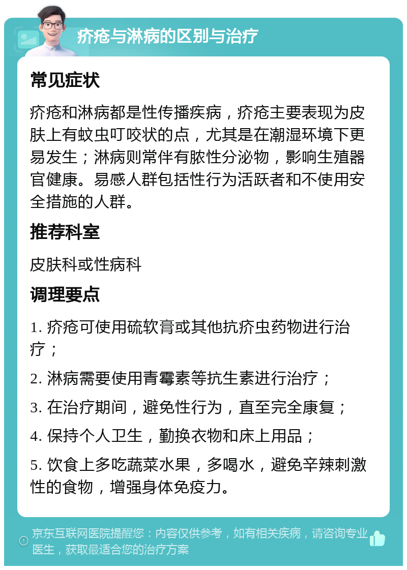 疥疮与淋病的区别与治疗 常见症状 疥疮和淋病都是性传播疾病，疥疮主要表现为皮肤上有蚊虫叮咬状的点，尤其是在潮湿环境下更易发生；淋病则常伴有脓性分泌物，影响生殖器官健康。易感人群包括性行为活跃者和不使用安全措施的人群。 推荐科室 皮肤科或性病科 调理要点 1. 疥疮可使用硫软膏或其他抗疥虫药物进行治疗； 2. 淋病需要使用青霉素等抗生素进行治疗； 3. 在治疗期间，避免性行为，直至完全康复； 4. 保持个人卫生，勤换衣物和床上用品； 5. 饮食上多吃蔬菜水果，多喝水，避免辛辣刺激性的食物，增强身体免疫力。