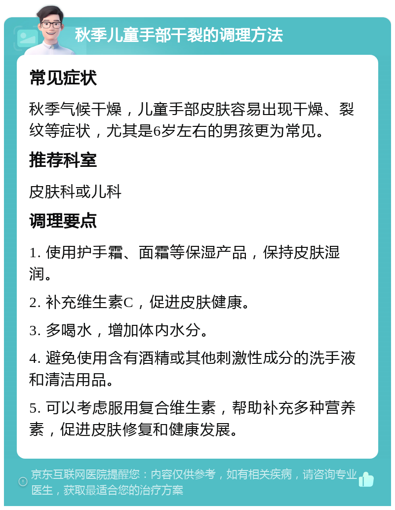 秋季儿童手部干裂的调理方法 常见症状 秋季气候干燥，儿童手部皮肤容易出现干燥、裂纹等症状，尤其是6岁左右的男孩更为常见。 推荐科室 皮肤科或儿科 调理要点 1. 使用护手霜、面霜等保湿产品，保持皮肤湿润。 2. 补充维生素C，促进皮肤健康。 3. 多喝水，增加体内水分。 4. 避免使用含有酒精或其他刺激性成分的洗手液和清洁用品。 5. 可以考虑服用复合维生素，帮助补充多种营养素，促进皮肤修复和健康发展。