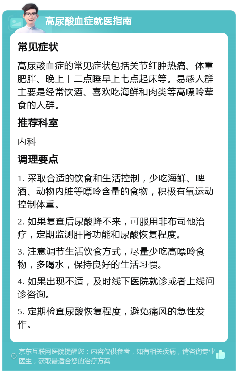 高尿酸血症就医指南 常见症状 高尿酸血症的常见症状包括关节红肿热痛、体重肥胖、晚上十二点睡早上七点起床等。易感人群主要是经常饮酒、喜欢吃海鲜和肉类等高嘌呤荤食的人群。 推荐科室 内科 调理要点 1. 采取合适的饮食和生活控制，少吃海鲜、啤酒、动物内脏等嘌呤含量的食物，积极有氧运动控制体重。 2. 如果复查后尿酸降不来，可服用非布司他治疗，定期监测肝肾功能和尿酸恢复程度。 3. 注意调节生活饮食方式，尽量少吃高嘌呤食物，多喝水，保持良好的生活习惯。 4. 如果出现不适，及时线下医院就诊或者上线问诊咨询。 5. 定期检查尿酸恢复程度，避免痛风的急性发作。