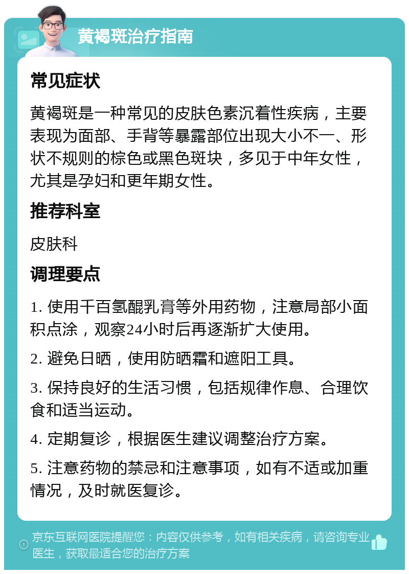 黄褐斑治疗指南 常见症状 黄褐斑是一种常见的皮肤色素沉着性疾病，主要表现为面部、手背等暴露部位出现大小不一、形状不规则的棕色或黑色斑块，多见于中年女性，尤其是孕妇和更年期女性。 推荐科室 皮肤科 调理要点 1. 使用千百氢醌乳膏等外用药物，注意局部小面积点涂，观察24小时后再逐渐扩大使用。 2. 避免日晒，使用防晒霜和遮阳工具。 3. 保持良好的生活习惯，包括规律作息、合理饮食和适当运动。 4. 定期复诊，根据医生建议调整治疗方案。 5. 注意药物的禁忌和注意事项，如有不适或加重情况，及时就医复诊。