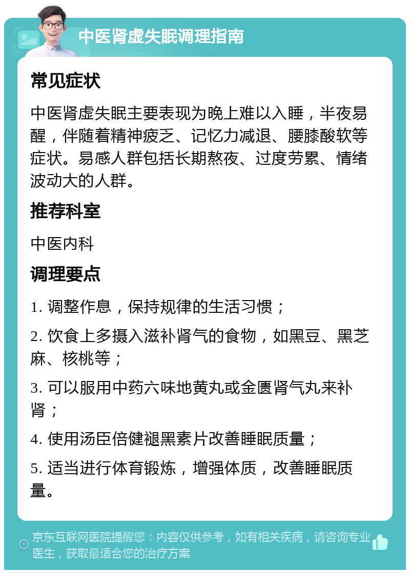 中医肾虚失眠调理指南 常见症状 中医肾虚失眠主要表现为晚上难以入睡，半夜易醒，伴随着精神疲乏、记忆力减退、腰膝酸软等症状。易感人群包括长期熬夜、过度劳累、情绪波动大的人群。 推荐科室 中医内科 调理要点 1. 调整作息，保持规律的生活习惯； 2. 饮食上多摄入滋补肾气的食物，如黑豆、黑芝麻、核桃等； 3. 可以服用中药六味地黄丸或金匮肾气丸来补肾； 4. 使用汤臣倍健褪黑素片改善睡眠质量； 5. 适当进行体育锻炼，增强体质，改善睡眠质量。