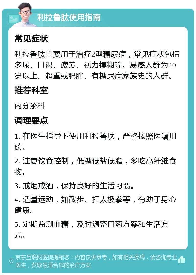 利拉鲁肽使用指南 常见症状 利拉鲁肽主要用于治疗2型糖尿病，常见症状包括多尿、口渴、疲劳、视力模糊等。易感人群为40岁以上、超重或肥胖、有糖尿病家族史的人群。 推荐科室 内分泌科 调理要点 1. 在医生指导下使用利拉鲁肽，严格按照医嘱用药。 2. 注意饮食控制，低糖低盐低脂，多吃高纤维食物。 3. 戒烟戒酒，保持良好的生活习惯。 4. 适量运动，如散步、打太极拳等，有助于身心健康。 5. 定期监测血糖，及时调整用药方案和生活方式。