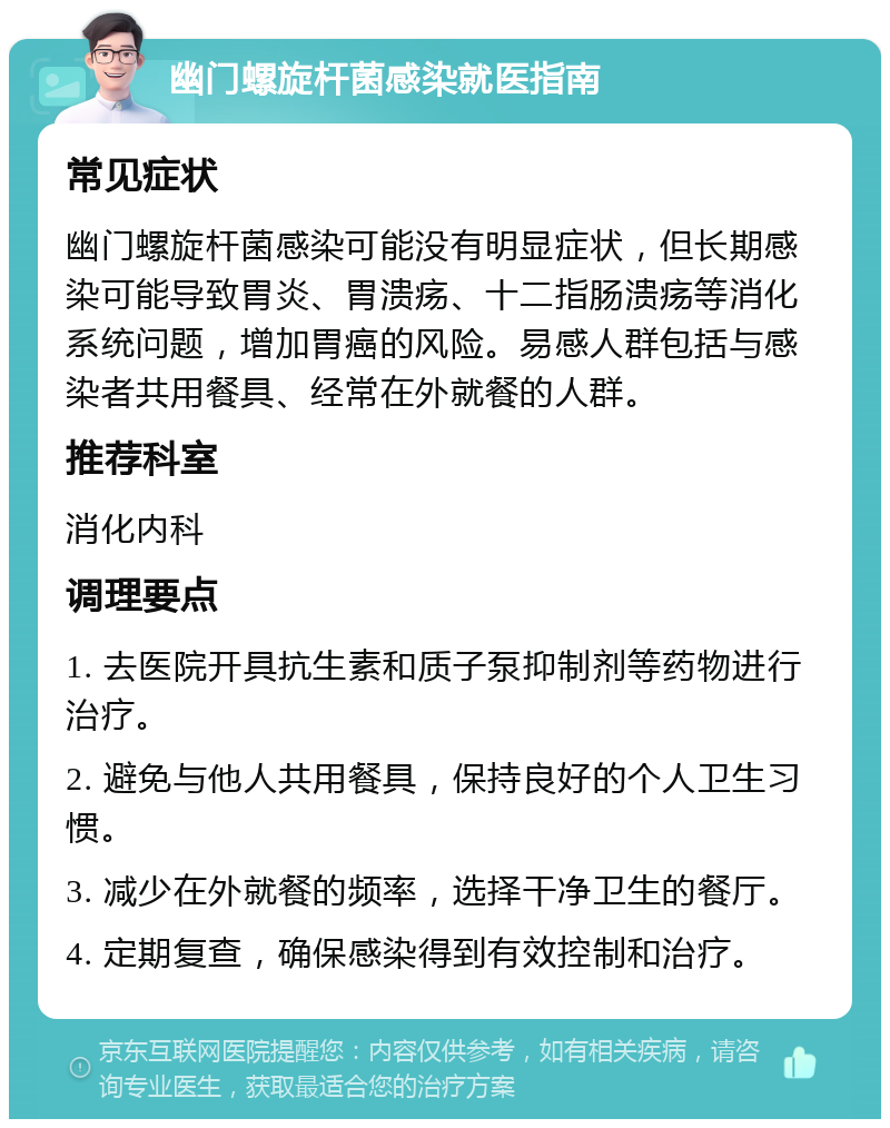 幽门螺旋杆菌感染就医指南 常见症状 幽门螺旋杆菌感染可能没有明显症状，但长期感染可能导致胃炎、胃溃疡、十二指肠溃疡等消化系统问题，增加胃癌的风险。易感人群包括与感染者共用餐具、经常在外就餐的人群。 推荐科室 消化内科 调理要点 1. 去医院开具抗生素和质子泵抑制剂等药物进行治疗。 2. 避免与他人共用餐具，保持良好的个人卫生习惯。 3. 减少在外就餐的频率，选择干净卫生的餐厅。 4. 定期复查，确保感染得到有效控制和治疗。