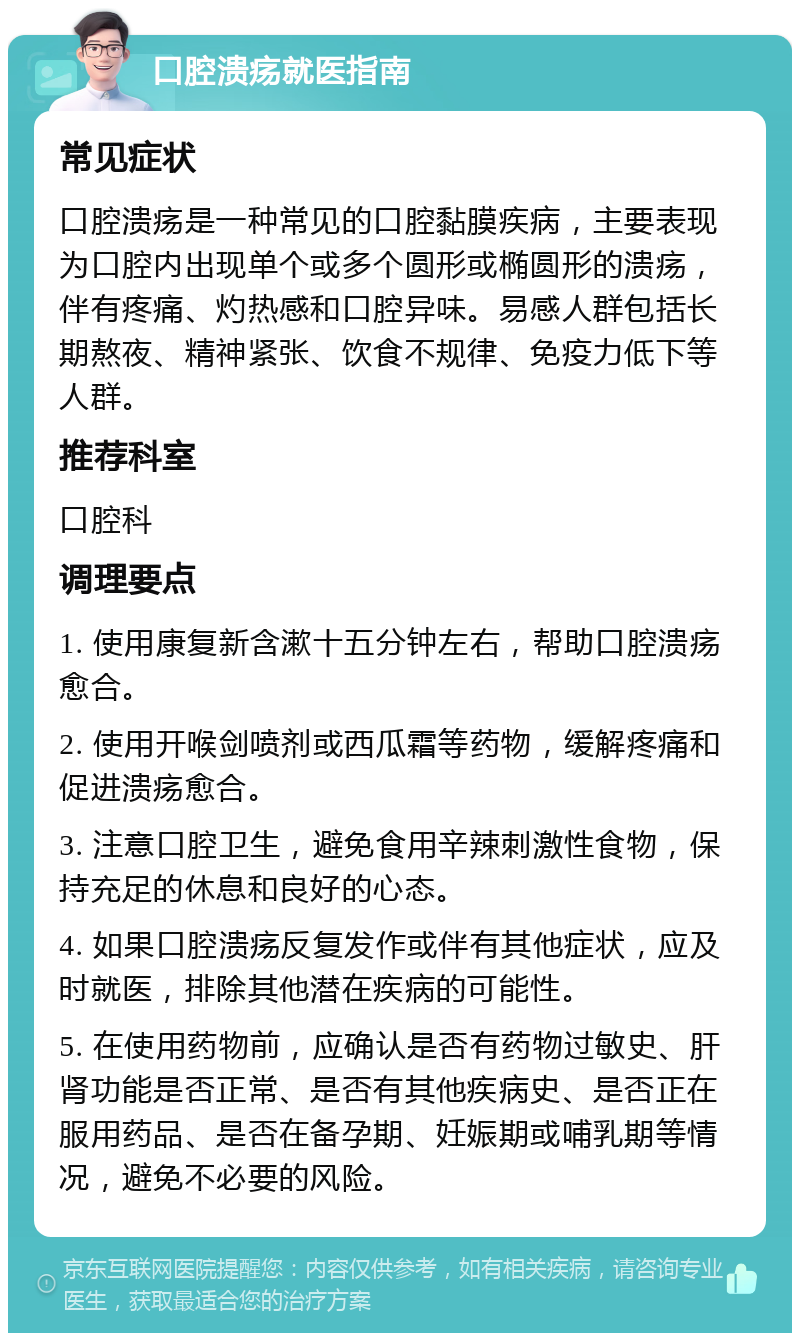 口腔溃疡就医指南 常见症状 口腔溃疡是一种常见的口腔黏膜疾病，主要表现为口腔内出现单个或多个圆形或椭圆形的溃疡，伴有疼痛、灼热感和口腔异味。易感人群包括长期熬夜、精神紧张、饮食不规律、免疫力低下等人群。 推荐科室 口腔科 调理要点 1. 使用康复新含漱十五分钟左右，帮助口腔溃疡愈合。 2. 使用开喉剑喷剂或西瓜霜等药物，缓解疼痛和促进溃疡愈合。 3. 注意口腔卫生，避免食用辛辣刺激性食物，保持充足的休息和良好的心态。 4. 如果口腔溃疡反复发作或伴有其他症状，应及时就医，排除其他潜在疾病的可能性。 5. 在使用药物前，应确认是否有药物过敏史、肝肾功能是否正常、是否有其他疾病史、是否正在服用药品、是否在备孕期、妊娠期或哺乳期等情况，避免不必要的风险。