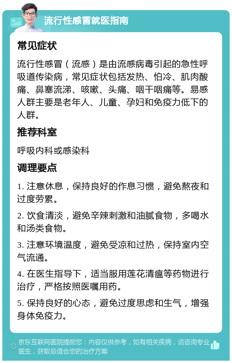 流行性感冒就医指南 常见症状 流行性感冒（流感）是由流感病毒引起的急性呼吸道传染病，常见症状包括发热、怕冷、肌肉酸痛、鼻塞流涕、咳嗽、头痛、咽干咽痛等。易感人群主要是老年人、儿童、孕妇和免疫力低下的人群。 推荐科室 呼吸内科或感染科 调理要点 1. 注意休息，保持良好的作息习惯，避免熬夜和过度劳累。 2. 饮食清淡，避免辛辣刺激和油腻食物，多喝水和汤类食物。 3. 注意环境温度，避免受凉和过热，保持室内空气流通。 4. 在医生指导下，适当服用莲花清瘟等药物进行治疗，严格按照医嘱用药。 5. 保持良好的心态，避免过度思虑和生气，增强身体免疫力。