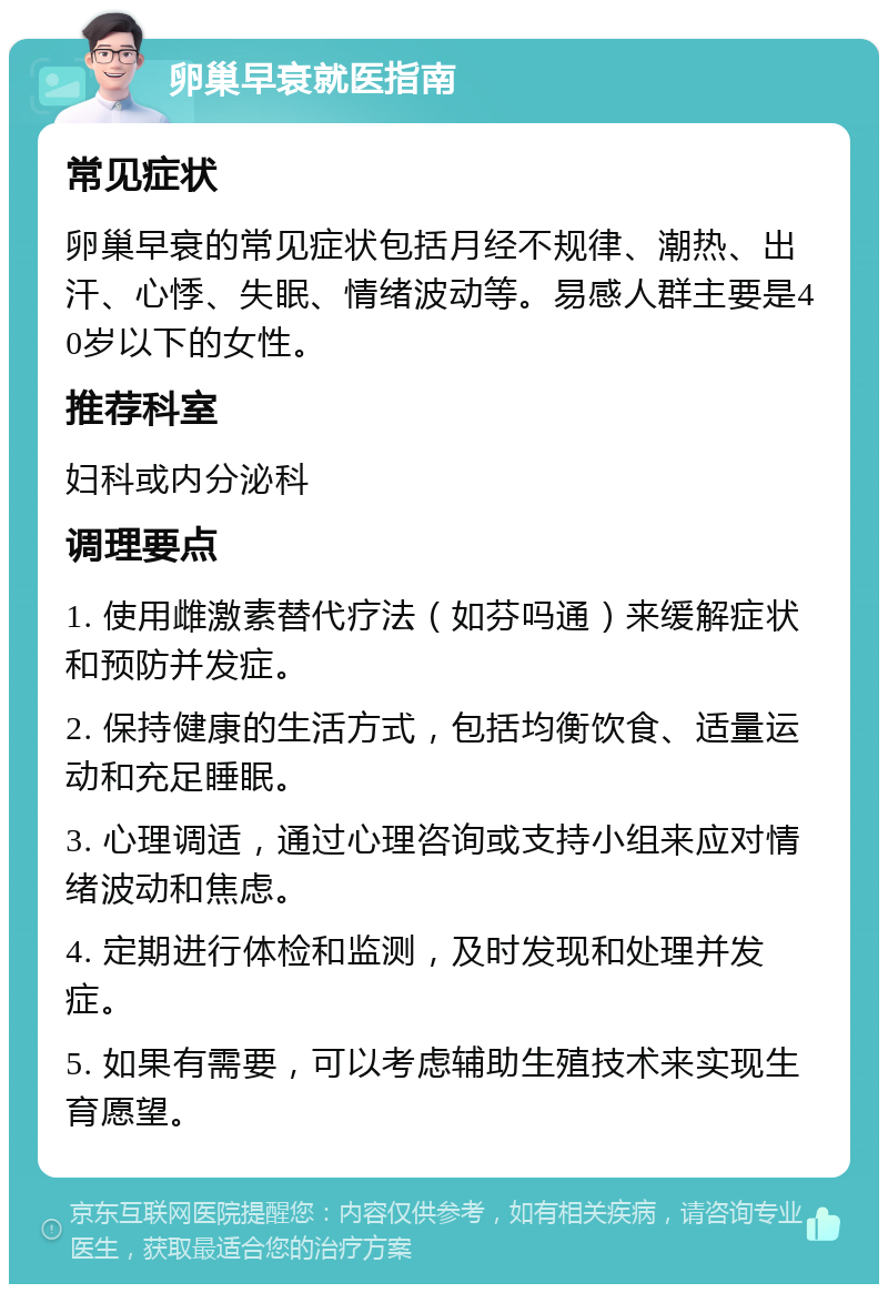 卵巢早衰就医指南 常见症状 卵巢早衰的常见症状包括月经不规律、潮热、出汗、心悸、失眠、情绪波动等。易感人群主要是40岁以下的女性。 推荐科室 妇科或内分泌科 调理要点 1. 使用雌激素替代疗法（如芬吗通）来缓解症状和预防并发症。 2. 保持健康的生活方式，包括均衡饮食、适量运动和充足睡眠。 3. 心理调适，通过心理咨询或支持小组来应对情绪波动和焦虑。 4. 定期进行体检和监测，及时发现和处理并发症。 5. 如果有需要，可以考虑辅助生殖技术来实现生育愿望。